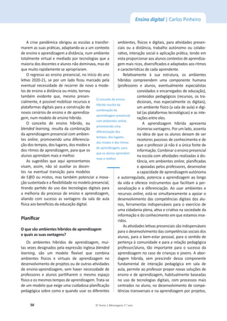50 © Texto | Mensagens 7.o
ano
Ensino digital | Carlos Pinheiro
A crise pandémica obrigou as escolas a transfor-
ŵĂƌĞŵĂƐƐƵĂƐƉƌĄƟĐĂƐ͕ĂĚĂƉƚĂŶĚŽͲĂƐĂƵŵĐŽŶƚĞǆƚŽ
ĚĞĞŶƐŝŶŽĞĂƉƌĞŶĚŝǌĂŐĞŵĂĚŝƐƚąŶĐŝĂ͕ŶƵŵĂŵďŝĞŶƚĞ
totalmente virtual e mediado por tecnologias que a
ŵĂŝŽƌŝĂĚŽƐĚŽĐĞŶƚĞƐĞĂůƵŶŽƐŶĆŽĚŽŵŝŶĂǀĂ͕ŵĂƐĚĞ
que muito rapidamente se apropriaram.
KƌĞŐƌĞƐƐŽĂŽĞŶƐŝŶŽƉƌĞƐĞŶĐŝĂů͕ŶŽŝŶşĐŝŽĚŽĂŶŽ
ůĞƟǀŽ ϮϬϮϬͲϮϭ͕ƐĞ ƉŽƌ Ƶŵ ůĂĚŽ ĮĐŽƵ ŵĂƌĐĂĚŽ ƉĞůĂ
eventual necessidade de recorrer de novo a mode-
ůŽƐĚĞĞŶƐŝŶŽĂĚŝƐƚąŶĐŝĂŽƵŵŝƐƚŽ͕ƚŽƌŶŽƵ
ƚĂŵďĠŵ ĞǀŝĚĞŶƚĞ ƋƵĞ͕ ŵĞƐŵŽ ƉƌĞƐĞŶ-
ĐŝĂůŵĞŶƚĞ͕ĠƉŽƐƐşǀĞůŵŽďŝůŝǌĂƌƌĞĐƵƌƐŽƐĞ
plataformas digitais para a construção de
novos cenários de ensino e de aprendiza-
ŐĞŵ͕ŶƵŵŵŽĚĞůŽĚĞĞŶƐŝŶŽŚşďƌŝĚŽ͘
K ĐŽŶĐĞŝƚŽ ĚĞ ĞŶƐŝŶŽ ŚşďƌŝĚŽ͕ ŽƵ
blended learning, resulta da combinação
da aprendizagem presencial com ambien-
tes online͕ ƉƌŽŵŽǀĞŶĚŽ ƵŵĂ ĚŝĨĞƌĞŶĐŝĂ-
ĕĆŽĚŽƐƚĞŵƉŽƐ͕ĚŽƐůƵŐĂƌĞƐ͕ĚŽƐŵŽĚŽƐĞ
ĚŽƐƌŝƚŵŽƐĚĞĂƉƌĞŶĚŝǌĂŐĞŵ͕ƉĂƌĂƋƵĞŽƐ
ĂůƵŶŽƐĂƉƌĞŶĚĂŵŵĂŝƐĞŵĞůŚŽƌ͘
As sugestões que aqui apresentamos
ǀŝƐĂŵ͕ ĂƐƐŝŵ͕ ŶĆŽ Ɛſ ĂƵǆŝůŝĂƌ ŽƐ ĚŽĐĞŶ-
tes na eventual transição para modelos
ĚĞΛŽƵŵŝƐƚŽƐ͕ŵĂƐƚĂŵďĠŵƉŽƚĞŶĐŝĂƌĂŝŶŽǀĂ-
ĕĆŽƐƵƐƚĞŶƚĂĚĂĞĂŇĞǆŝďŝůŝĚĂĚĞŶŽŵŽĚĞůŽƉƌĞƐĞŶĐŝĂů͕
ƟƌĂŶĚŽƉĂƌƟĚŽĚŽƵƐŽĚĂƐƚĞĐŶŽůŽŐŝĂƐĚŝŐŝƚĂŝƐƉĂƌĂ
ĂŵĞůŚŽƌŝĂĚŽƉƌŽĐĞƐƐŽĚĞĞŶƐŝŶŽĞĂƉƌĞŶĚŝǌĂŐĞŵ͕
aliando com sucesso as vantagens da sala de aula
İƐŝĐĂĂŽƐďĞŶĞİĐŝŽƐĚĂĞĚƵĐĂĕĆŽĚŝŐŝƚĂů͘
WůĂŶŝĮĐĂƌ
KƋƵĞƐĆŽĂŵďŝĞŶƚĞƐŚşďƌŝĚŽƐĚĞĂƉƌĞŶĚŝǌĂŐĞŵ
ĞƋƵĂŝƐĂƐƐƵĂƐǀĂŶƚĂŐĞŶƐ͍
KƐ ĂŵďŝĞŶƚĞƐ ŚşďƌŝĚŽƐ ĚĞ ĂƉƌĞŶĚŝǌĂŐĞŵ͕ ŵƵŝ-
ƚĂƐǀĞǌĞƐĚĞƐŝŐŶĂĚŽƐƉĞůĂĞǆƉƌĞƐƐĆŽŝŶŐůĞƐĂblended
learning͕ ƐĆŽ Ƶŵ ŵŽĚĞůŽ ŇĞǆşǀĞů ƋƵĞ ĐŽŵďŝŶĂ
ĂŵďŝĞŶƚĞƐ İƐŝĐŽƐ Ğ ǀŝƌƚƵĂŝƐ ĚĞ ĂƉƌĞŶĚŝǌĂŐĞŵ ŶŽ
ĚĞƐĞŶǀŽůǀŝŵĞŶƚŽĚĞƉƌŽũĞƚŽƐŽƵĚĞŽƵƚƌĂƐĂƟǀŝĚĂĚĞƐ
ĚĞĞŶƐŝŶŽͲĂƉƌĞŶĚŝǌĂŐĞŵ͕ƐĞŵŚĂǀĞƌŶĞĐĞƐƐŝĚĂĚĞĚĞ
ƉƌŽĨĞƐƐŽƌĞƐ Ğ ĂůƵŶŽƐ ƉĂƌƟůŚĂƌĞŵ Ž ŵĞƐŵŽ ĞƐƉĂĕŽ
İƐŝĐŽĞŽƐŵĞƐŵŽƐƚĞŵƉŽƐĚĞĂƉƌĞŶĚŝǌĂŐĞŵ͘dƌĂƚĂͲƐĞ
ĚĞƵŵŵŽĚĞůŽƋƵĞĞǆŝŐĞƵŵĂĐƵŝĚĂĚŽƐĂƉůĂŶŝĮĐĂĕĆŽ
ƉĞĚĂŐſŐŝĐĂƐŽďƌĞĐŽŵŽĞƋƵĂŶĚŽƵƐĂƌŽƐĚŝĨĞƌĞŶƚĞƐ
ĂŵďŝĞŶƚĞƐ͕İƐŝĐŽƐĞĚŝŐŝƚĂŝƐ͕ƉĂƌĂĂƟǀŝĚĂĚĞƐƉƌĞƐĞŶ-
ĐŝĂŝƐ ŽƵ Ă ĚŝƐƚąŶĐŝĂ͕ ƚƌĂďĂůŚŽ ĂƵƚſŶŽŵŽ ŽƵ ĐŽůĂďŽ-
ƌĂƟǀŽ͕ŝŶƚĞƌĂĕĆŽƐŽĐŝĂůĞĂƉůŝĐĂĕĆŽƉƌĄƟĐĂ͕ƚĞŶĚŽĞŵ
ǀŝƐƚĂƉƌŽƉŽƌĐŝŽŶĂƌĂŽƐĂůƵŶŽƐĐŽŶƚĞǆƚŽƐĚĞĂƉƌĞŶĚŝǌĂ-
ŐĞŵŵĂŝƐƌŝĐŽƐ͕ĚŝǀĞƌƐŝĮĐĂĚŽƐĞĂĚĂƉƚĂĚŽƐĂŽƐƌŝƚŵŽƐ
ĞĐĂƌĂĐƚĞƌşƐƟĐĂƐĚĞĐĂĚĂĂƉƌĞŶĚĞŶƚĞ͘
ZĞůĂƟǀĂŵĞŶƚĞ ă ƐƵĂ ĞƐƚƌƵƚƵƌĂ͕ ŽƐ ĂŵďŝĞŶƚĞƐ
ŚşďƌŝĚŽƐ ĐŽŵƉƌĞĞŶĚĞŵ ƵŵĂ ĐŽŵƉŽŶĞŶƚĞ ŚƵŵĂŶĂ
;ƉƌŽĨĞƐƐŽƌĞƐ Ğ ĂůƵŶŽƐ͕ ĞǀĞŶƚƵĂůŵĞŶƚĞ ĞƐƉĞĐŝĂůŝƐƚĂƐ
ĐŽŶǀŝĚĂĚŽƐĞĞŶĐĂƌƌĞŐĂĚŽƐĚĞĞĚƵĐĂĕĆŽͿ͕
ĐŽŶƚĞƷĚŽƐƉĞĚĂŐſŐŝĐŽƐ;ƌĞĐƵƌƐŽƐ͕ŽƐƚƌĂ-
ĚŝĐŝŽŶĂŝƐ͕ŵĂƐĞƐƉĞĐŝĂůŵĞŶƚĞŽƐĚŝŐŝƚĂŝƐͿ͕
um ambienteĨşƐŝĐŽ;ĂƐĂůĂĚĞĂƵůĂͿĞ digi-
ƚĂů;ĂƐƉůĂƚĂĨŽƌŵĂƐƚĞĐŶŽůſŐŝĐĂƐͿĞĂƐŝŶƚĞ-
rações entre eles.
A aprendizagem ŚşďƌŝĚĂ ĂƉƌĞƐĞŶƚĂ
ŝŶƷŵĞƌĂƐǀĂŶƚĂŐĞŶƐ͘WŽƌƵŵůĂĚŽ͕ĂƐƐĞŶƚĂ
ŶĂŝĚĞŝĂĚĞƋƵĞŽƐĂůƵŶŽƐĚĞŝǆĂŵĚĞƐĞƌ
recetores passivos de ĐŽŶŚĞĐŝŵĞŶƚŽĞĚĞ
que o professor já não é a única fonte de
informação. Combinar o ensino presencial
ŶĂĞƐĐŽůĂĐŽŵĂƟǀŝĚĂĚĞƐƌĞĂůŝǌĂĚĂƐăĚŝƐ-
ƚąŶĐŝĂ͕ĞŵĂŵďŝĞŶƚĞƐonline͕ƉůĂŶŝĮĐĂĚĂƐ
ĞĂƉŽŝĂĚĂƐƉĞůŽƐƉƌŽĨĞƐƐŽƌĞƐ͕ĚĞƐĞŶǀŽůǀĞ
a capacidade de aprendizagem autſnoma
ĞĂƵƚŽƌƌĞŐƵůĂĚĂ͕ƉŽƚĞŶĐŝĂĂĂƉƌĞŶĚŝǌĂŐĞŵĂŽůŽŶŐŽ
da vida e oferece instrumentos que facilitam a per-
sonalização e a diferenciação. Ao usar ambientes e
recursos online͕ĞƐƚĄͲƐĞƐŝŵƵůƚĂŶĞĂŵĞŶƚĞĂĂƉŽŝĂƌŽ
desenvolvimento das competências digitais dos alu-
ŶŽƐ͕ĨĞƌƌĂŵĞŶƚĂƐŝŶĚŝƐƉĞŶƐĄǀĞŝƐƉĂƌĂŽĞǆĞƌĐşĐŝŽĚĞ
ƵŵĂĐŝĚĂĚĂŶŝĂƉůĞŶĂ͕ĂƟǀĂĞĐƌŝĂƟǀĂŶĂƐŽĐŝĞĚĂĚĞĚĂ
ŝŶĨŽƌŵĂĕĆŽĞĚŽĐŽŶŚĞĐŝŵĞŶƚŽĞŵƋƵĞĞƐƚĂŵŽƐŝŶƐĞ-
ridos.
ƐĂƟǀŝĚĂĚĞƐůĞƟǀĂƐƉƌĞƐĞŶĐŝĂŝƐƐĆŽŝŶĚŝƐƉĞŶƐĄǀĞŝƐ
para o desenvolvimento das competências sociais dos
ĂůƵŶŽƐ͕ƉĂƌĂŽďĞŵͲĞƐƚĂƌƉĞƐƐŽĂů͕ƉĂƌĂŽƐĞŶƟĚŽĚĞ
pertença ăĐŽŵƵŶŝĚĂĚĞĞƉĂƌĂĂƌĞůĂĕĆŽƉĞĚĂŐſŐŝĐĂ
ƉƌŽĨĞƐƐŽƌͬĂůƵŶŽ͕ ƚĆŽ ŝŵƉŽƌƚĂŶƚĞ ƉĂƌĂ Ž ƐƵĐĞƐƐŽ ĚĂ
aprendizagem no caso de crianças e jovens. A abor-
dagem ŚşďƌŝĚĂ, sem prescindir dessa componente
ĨƵŶĚĂŵĞŶƚĂů ĚĞ ŝŶƚĞƌĂĕĆŽ ƉĞĚĂŐſŐŝĐĂ Ğŵ ƐĂůĂ ĚĞ
aula, permite ao professor propor novas soluções de
ĞŶƐŝŶŽĞĚĞĂƉƌĞŶĚŝǌĂŐĞŵ͕ŚĂďŝƚƵĂůŵĞŶƚĞďĂƐĞĂĚĂƐ
ŶŽƵƐŽĚĞƚĞĐŶŽůŽŐŝĂƐ ĚŝŐŝƚĂŝƐ͕ĐŽŵƉƌŽĐĞƐƐŽƐŵĂŝƐ
ĐĞŶƚƌĂĚŽƐŶŽĂůƵŶŽ͕ŶŽĚĞƐĞŶǀŽůǀŝŵĞŶƚŽĚĞĐŽŵƉĞ-
ƚġŶĐŝĂƐƚƌĂŶƐǀĞƌƐĂŝƐĞŶĂĂƉƌĞŶĚŝǌĂŐĞŵƉŽƌƉƌŽũĞƚŽƐ͕
O conceito de ensino
ŚşďƌŝĚŽƌĞƐƵůƚĂĚĂ
combinação da
aprendizagem presencial
com ambientes online͕
promovendo uma
diferenciação dos
ƚĞŵƉŽƐ͕ĚŽƐůƵŐĂƌĞƐ͕
dos modos e dos ritmos
ĚĞĂƉƌĞŶĚŝǌĂŐĞŵ͕ƉĂƌĂ
que os alunos aprendam
ŵĂŝƐĞŵĞůŚŽƌ͘
 