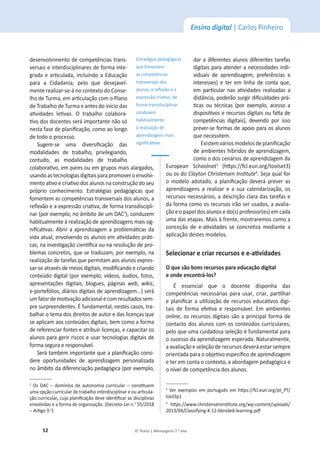 52 © Texto | Mensagens 7.o
ano
Ensino digital | Carlos Pinheiro
desenvolvimento de competências trans-
versais e interdisciplinares de forma inte-
ŐƌĂĚĂĞĂƌƟĐƵůĂĚĂ͕ŝŶĐůƵŝŶĚŽĂĚƵĐĂĕĆŽ
ƉĂƌĂ Ă ŝĚĂĚĂŶŝĂ͕ ƉĞůŽ ƋƵĞ ĚĞƐĞũĂǀĞů-
ŵĞŶƚĞƌĞĂůŝǌĂƌͲƐĞͲĄŶŽĐŽŶƚĞǆƚŽĚŽŽŶƐĞ-
ůŚŽĚĞdƵƌŵĂ͕ĞŵĂƌƟĐƵůĂĕĆŽĐŽŵŽWůĂŶŽ
ĚĞdƌĂďĂůŚŽĚĞdƵƌŵĂĞĂŶƚĞƐĚŽŝŶşĐŝŽĚĂƐ
ĂƟǀŝĚĂĚĞƐ ůĞƟǀĂƐ͘ K ƚƌĂďĂůŚŽ ĐŽůĂďŽƌĂ-
ƟǀŽĚŽƐĚŽĐĞŶƚĞƐƐĞƌĄŝŵƉŽƌƚĂŶƚĞŶĆŽƐſ
ŶĞƐƚĂĨĂƐĞĚĞƉůĂŶŝĮĐĂĕĆŽ͕ĐŽŵŽĂŽůŽŶŐŽ
de todo o processo.
^ƵŐĞƌĞͲƐĞ ƵŵĂ ĚŝǀĞƌƐŝĮĐĂĕĆŽ ĚĂƐ
ŵŽĚĂůŝĚĂĚĞƐ ĚĞ ƚƌĂďĂůŚŽ͕ ƉƌŝǀŝůĞŐŝĂŶĚŽ͕
ĐŽŶƚƵĚŽ͕ ĂƐ ŵŽĚĂůŝĚĂĚĞƐ ĚĞ ƚƌĂďĂůŚŽ
ĐŽůĂďŽƌĂƟǀŽ͕ĞŵƉĂƌĞƐŽƵĞŵŐƌƵƉŽƐŵĂŝƐĂůĂƌŐĂĚŽƐ͕
usandoastecnologiasdigitaisparapromoveroenvolvi-
ŵĞŶƚŽĂƟǀŽĞĐƌŝĂƟǀŽĚŽƐĂůƵŶŽƐŶĂĐŽŶƐƚƌƵĕĆŽĚŽƐĞƵ
ƉƌſƉƌŝŽ ĐŽŶŚĞĐŝŵĞŶƚŽ͘ ƐƚƌĂƚĠŐŝĂƐ ƉĞĚĂŐſŐŝĐĂƐ ƋƵĞ
ĨŽŵĞŶƚĞŵĂƐĐŽŵƉĞƚġŶĐŝĂƐƚƌĂŶƐǀĞƌƐĂŝƐĚŽƐĂůƵŶŽƐ͕Ă
ƌĞŇĞǆĆŽĞĂĞǆƉƌĞƐƐĆŽĐƌŝĂƟǀĂ͕ĚĞĨŽƌŵĂƚƌĂŶƐĚŝƐĐŝƉůŝ-
ŶĂƌ;ƉŽƌĞǆĞŵƉůŽ͕ŶŽąŵďŝƚŽĚĞƵŵϮ
Ϳ͕ĐŽŶĚƵǌĞŵ
ŚĂďŝƚƵĂůŵĞŶƚĞăƌĞĂůŝǌĂĕĆŽĚĞĂƉƌĞŶĚŝǌĂŐĞŶƐmais sig-
ŶŝĮĐĂƟǀĂƐ͘ďƌŝƌĂĂƉƌĞŶĚŝǌĂŐĞŵĂƉƌŽďůĞŵĄƟĐĂƐĚĂ
ǀŝĚĂĂƚƵĂů͕ĞŶǀŽůǀĞŶĚŽŽƐĂůƵŶŽƐĞŵĂƟǀŝĚĂĚĞƐƉƌĄƟ-
ĐĂƐ͕ŶĂŝŶǀĞƐƟŐĂĕĆŽĐŝĞŶơĮĐĂŽƵŶĂƌĞƐŽůƵĕĆŽĚĞƉƌŽ-
ďůĞŵĂƐĐŽŶĐƌĞƚŽƐ͕ƋƵĞƐĞƚƌĂĚƵǌĂŵ͕ƉŽƌĞǆĞŵƉůŽ͕ŶĂ
ƌĞĂůŝǌĂĕĆŽĚĞƚĂƌĞĨĂƐƋƵĞƉĞƌŵŝƚĂŵĂŽƐĂůƵŶŽƐĞǆƉƌĞƐ-
ƐĂƌͲƐĞĂƚƌĂǀĠƐĚĞŵĞŝŽƐĚŝŐŝƚĂŝƐ͕ŵŽĚŝĮĐĂŶĚŽĞĐƌŝĂŶĚŽ
ĐŽŶƚĞƷĚŽĚŝŐŝƚĂů;ƉŽƌĞǆĞŵƉůŽ͕ǀşĚĞŽƐ͕ĄƵĚŝŽƐ͕ĨŽƚŽƐ͕
ĂƉƌĞƐĞŶƚĂĕƁĞƐ ĚŝŐŝƚĂŝƐ͕ ďůŽŐƵĞƐ͕ páginas web͕ wikis͕
ĞͲƉŽƌƚĞĨſůŝŽƐ͕ĚŝĄƌŝŽƐĚŝŐŝƚĂŝƐĚĞĂƉƌĞŶĚŝǌĂŐĞŵ͘͘͘ͿƐĞƌĄ
ƵŵĨĂƚŽƌĚĞŵŽƟǀĂĕĆŽĂĚŝĐŝŽŶĂůĞĐŽŵƌĞƐƵůƚĂĚŽƐƐĞŵ-
pre surpreendentes. ÉĨƵŶĚĂŵĞŶƚĂů͕ŶĞƐƚĞƐĐĂƐŽƐ͕ƚƌĂ-
ďĂůŚĂƌŽƚĞŵĂĚŽƐĚŝƌĞŝƚŽƐĚĞĂƵƚŽƌĞĚĂƐůŝĐĞŶĕĂƐƋƵĞ
ƐĞĂƉůŝĐĂŵĂŽƐĐŽŶƚĞƷĚŽƐĚŝŐŝƚĂŝƐ͕ďĞŵĐŽŵŽĂĨŽƌŵĂ
ĚĞƌĞĨĞƌĞŶĐŝĂƌĨŽŶƚĞƐĞĂƚƌŝďƵŝƌůŝĐĞŶĕĂƐ͕ĞĐĂƉĂĐŝƚĂƌŽƐ
alunos para gerir riscos e usar tecnologias digitais de
forma segura e responsável.
^ĞƌĄƚĂŵďĠŵŝŵƉŽƌƚĂŶƚĞƋƵĞĂƉůĂŶŝĮĐĂĕĆŽĐŽŶƐŝ-
dere oportunidades de aprendizagem personalizada
ŶŽąŵďŝƚŽĚĂĚŝĨĞƌĞŶĐŝĂĕĆŽƉĞĚĂŐſŐŝĐĂ;ƉŽƌĞǆĞŵƉůŽ͕
Ϯ
KƐʹĚŽŵşŶŝŽƐĚĞĂƵƚŽŶŽŵŝĂĐƵƌƌŝĐƵůĂƌʹĐŽŶƐƟƚƵĞŵ
ƵŵĂŽƉĕĆŽĐƵƌƌŝĐƵůĂƌĚĞƚƌĂďĂůŚŽŝŶƚĞƌĚŝƐĐŝƉůŝŶĂƌĞŽƵĂƌƟĐƵůĂ-
ção curricular,ĐƵũĂƉůĂŶŝĮĐĂĕĆŽĚĞǀĞŝĚĞŶƟĮĐĂƌĂƐĚŝƐĐŝƉůŝŶĂƐ
envolvidas e a forma de organização. (Decreto-Lei n.o
ϱϱͬϮϬϭϴ
ʹƌƟŐŽϵ͘o
)
dar a diferentes alunos diferentes tarefas
digitais para atender a necessidades indi-
ǀŝĚƵĂŝƐ ĚĞ ĂƉƌĞŶĚŝǌĂŐĞŵ͕ ƉƌĞĨĞƌġŶĐŝĂƐ Ğ
ŝŶƚĞƌĞƐƐĞƐͿ Ğ ƚĞƌ Ğŵ ůŝŶŚĂ ĚĞ ĐŽŶƚĂ ƋƵĞ͕
Ğŵ ƉĂƌƟĐƵůĂƌ ŶĂƐ ĂƟǀŝĚĂĚĞƐ ƌĞĂůŝǌĂĚĂƐ Ă
ĚŝƐƚąŶĐŝĂ͕ƉŽĚĞƌĆŽƐƵƌŐŝƌĚŝĮĐƵůĚĂĚĞƐƉƌĄ-
ƟĐĂƐ ŽƵ ƚĠĐŶŝĐĂƐ ;ƉŽƌ ĞǆĞŵƉůŽ͕ ĂĐĞƐƐŽ Ă
ĚŝƐƉŽƐŝƟǀŽƐĞƌĞĐƵƌƐŽƐĚŝŐŝƚĂŝƐŽƵĨĂůƚĂĚĞ
ĐŽŵƉĞƚġŶĐŝĂƐ ĚŝŐŝƚĂŝƐͿ͕ ĚĞǀĞŶĚŽ ƉŽƌ ŝƐƐŽ
prever-se formas de apoio para os alunos
que necessitem.
ǆŝƐƚĞŵǀĄƌŝŽƐŵŽĚĞůŽƐĚĞƉůĂŶŝĮĐĂĕĆŽ
ĚĞĂŵďŝĞŶƚĞƐŚşďƌŝĚŽƐĚĞĂƉƌĞŶĚŝǌĂŐĞŵ͕
como o dos cenários de aprendizagem da
ƵƌŽƉĞĂŶ ^ĐŚŽŽůŶĞƚ3
(ŚƩƉƐ͗ͬͬĨĐů͘ĞƵŶ͘ŽƌŐͬƚŽŽůƐĞƚϯ)
ou os do ůĂǇƚŽŶŚƌŝƐƚĞŶƐĞŶ/ŶƐƟƚƵƚĞ4
. Seja qual for
Ž ŵŽĚĞůŽ ĂĚŽƚĂĚŽ͕ Ă ƉůĂŶŝĮĐĂĕĆŽ ĚĞǀĞƌĄ ƉƌĞǀĞƌ ĂƐ
ĂƉƌĞŶĚŝǌĂŐĞŶƐ Ă ƌĞĂůŝǌĂƌ Ğ Ă ƐƵĂ ĐĂůĞŶĚĂƌŝǌĂĕĆŽ͕ ŽƐ
ƌĞĐƵƌƐŽƐŶĞĐĞƐƐĄƌŝŽƐ͕ĂĚĞƐĐƌŝĕĆŽĐůĂƌĂĚĂƐƚĂƌĞĨĂƐĞ
ĚĂĨŽƌŵĂĐŽŵŽŽƐƌĞĐƵƌƐŽƐŝƌĆŽƐĞƌƵƐĂĚŽƐ͕ĂĂǀĂůŝĂ-
ção e o papel dos alunos e do(s) professor(es) em cada
ƵŵĂĚĂƐĞƚĂƉĂƐ͘DĂŝƐăĨƌĞŶƚĞ͕ŵŽƐƚƌĂƌĞŵŽƐĐŽŵŽĂ
ĐŽŶĐĞĕĆŽ ĚĞ ĞͲĂƟǀŝĚĂĚĞƐ ƐĞ ĐŽŶĐƌĞƟǌĂ ŵĞĚŝĂŶƚĞ Ă
aplicação destes modelos.
^ĞůĞĐŝŽŶĂƌĞĐƌŝĂƌƌĞĐƵƌƐŽƐĞĞͲĂƟǀŝĚĂĚĞƐ
KƋƵĞƐĆŽďŽŶƐƌĞĐƵƌƐŽƐƉĂƌĂĞĚƵĐĂĕĆŽĚŝŐŝƚĂů
ĞŽŶĚĞĞŶĐŽŶƚƌĄͲůŽƐ͍
 ĞƐƐĞŶĐŝĂů ƋƵĞ Ž ĚŽĐĞŶƚĞ ĚŝƐƉŽŶŚĂ ĚĂƐ
ĐŽŵƉĞƚġŶĐŝĂƐŶĞĐĞƐƐĄƌŝĂƐƉĂƌĂƵƐĂƌ͕ĐƌŝĂƌ͕ƉĂƌƟůŚĂƌ
ĞƉůĂŶŝĮĐĂƌĂƵƟůŝǌĂĕĆŽĚĞƌĞĐƵƌƐŽƐĞĚƵĐĂƟǀŽƐĚŝŐŝ-
ƚĂŝƐ ĚĞ ĨŽƌŵĂ ĞĨĞƟǀĂ Ğ ƌĞƐƉŽŶƐĄǀĞů͘ ŵ ĂŵďŝĞŶƚĞƐ
online͕ŽƐƌĞĐƵƌƐŽƐĚŝŐŝƚĂŝƐƐĆŽĂƉƌŝŶĐŝƉĂůĨŽƌŵĂĚĞ
ĐŽŶƚĂĐƚŽĚŽƐĂůƵŶŽƐĐŽŵŽƐĐŽŶƚĞƷĚŽƐĐƵƌƌŝĐƵůĂƌĞƐ͕
pelo que uma cuidadosa seleção é fundamental para
ŽƐƵĐĞƐƐŽĚĂĂƉƌĞŶĚŝǌĂŐĞŵĞƐƉĞƌĂĚĂ͘EĂƚƵƌĂůŵĞŶƚĞ͕
a avaliação e seleção de recursos deverá estar sempre
orientada para ŽŽďũĞƟǀŽĞƐƉĞĐşĮĐŽĚĞĂƉƌĞŶĚŝǌĂŐĞŵ
ĞƚĞƌĞŵĐŽŶƚĂŽĐŽŶƚĞǆƚŽ͕ĂĂďŽƌĚĂŐĞŵƉĞĚĂŐſŐŝĐĂĞ
ŽŶşǀĞůĚĞĐŽŵƉĞƚġŶĐŝĂĚŽƐĂůƵŶŽƐ͘
3
sĞƌĞǆĞŵƉůŽƐĞŵƉŽƌƚƵŐƵġƐĞŵŚƩƉƐ͗ͬͬĨĐů͘ĞƵŶ͘ŽƌŐͬƉƚͺWdͬ
ƚŽŽůϯƉϭ
4
 ŚƩƉƐ͗ͬͬǁǁǁ͘ĐŚƌŝƐƚĞŶƐĞŶŝŶƐƟƚƵƚĞ͘ŽƌŐͬǁƉͲĐŽŶƚĞŶƚͬƵƉůŽĂĚƐͬ
ϮϬϭϯͬϬϰͬůĂƐƐŝĨǇŝŶŐͲͲϭϮͲďůĞŶĚĞĚͲůĞĂƌŶŝŶŐ͘ƉĚĨ
ƐƚƌĂƚĠŐŝĂƐƉĞĚĂŐſŐŝĐĂƐ
que fomentem
as competências
transversais dos
ĂůƵŶŽƐ͕ĂƌĞŇĞǆĆŽĞĂ
ĞǆƉƌĞƐƐĆŽĐƌŝĂƟǀĂ͕ĚĞ
forma transdisciplinar
conduzem
ŚĂďŝƚƵĂůŵĞŶƚĞ
ăƌĞĂůŝǌĂĕĆŽĚĞ
aprendizagens mais
ƐŝŐŶŝĮĐĂƟǀĂƐ͘
 
