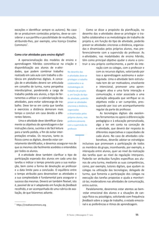 55
© Texto | Mensagens 7.o ano
ĞǆĐĞĕƁĞƐĞŝĚĞŶƟĮĐĂƌƐĞŵƉƌĞŽƐĂƵƚŽƌĞƐͿ͘EŽĐĂƐŽ
ĚĞƐĞƉƌŽĚƵǌŝƌĞŵĐŽŶƚĞƷĚŽƐƉƌſƉƌŝŽƐ͕ĚĞǀĞͲƐĞĐŽŶ-
ƐŝĚĞƌĂƌĂƐƵĂƉĂƌƟůŚĂĞƉŽƐƐŝďŝůŝĚĂĚĞĚĞƌĞƵƟůŝǌĂĕĆŽ͕
ĂƚƌŝďƵŝŶĚŽͲůŚĞƐ͕ƉŽƌĞǆĞŵƉůŽ͕ƵŵĂůŝĐĞŶĕĂƌĞĂƟǀĞ
Commonsϳ
.
ŽŵŽĐƌŝĂƌĂƟǀŝĚĂĚĞƐƉĂƌĂĞŶƐŝŶŽĚŝŐŝƚĂů͍
A operacionalização dos modelos de ensino e
ĂƉƌĞŶĚŝǌĂŐĞŵ ŚşďƌŝĚŽƐ ĐŽŶĐƌĞƟǌĂͲƐĞ ŶĂ ĐƌŝĂĕĆŽ Ğ
ĚŝƐƉŽŶŝďŝůŝǌĂĕĆŽ ĂŽƐ ĂůƵŶŽƐ ĚĞ ĞͲĂƟǀŝ-
ĚĂĚĞƐ͕ ƋƵĞ ƉŽĚĞŵ ĐŽŵďŝŶĂƌ ƚƌĂďĂůŚŽ
ƌĞĂůŝǌĂĚŽĞŵƐĂůĂĂƵůĂĐŽŵƚƌĂďĂůŚŽĂĚŝƐ-
tância em plataformas digitais. A conce-
ĕĆŽĚĞĞͲĂƟǀŝĚĂĚĞƐĚĞǀĞƌĄƐĞƌĂƌƟĐƵůĂĚĂ
ĞŵĐŽŶƐĞůŚŽĚĞƚƵƌŵĂ͕ŶƵŵĂƉĞƌƐƉĞƟǀĂ
ŝŶƚĞƌĚŝƐĐŝƉůŝŶĂƌ͕ ƉŽŶĚĞƌĂŶĚŽ Ă ĐĂƌŐĂ ĚĞ
ƚƌĂďĂůŚŽƉĞĚŝĚĂĂŽƐĂůƵŶŽƐ͕ŽƟƉŽĚĞĨĞƌ-
ƌĂŵĞŶƚĂƐĂƵƟůŝǌĂƌĞĂĐĂůĞŶĚĂƌŝǌĂĕĆŽĚĂƐ
ĂƟǀŝĚĂĚĞƐ͕ƉĂƌĂĞǀŝƚĂƌƐŽďƌĞĐĂƌŐĂĚĞƚƌĂ-
ďĂůŚŽ͘ĞǀĞƚĞƌͲƐĞĞŵĐŽŶƚĂƋƵĞƚĂƌĞĨĂƐ
Ğ ĞǆĞƌĐşĐŝŽƐ Ă ĚŝƐƚąŶĐŝĂ ĚĞŵŽƌĂŵ ŵĂŝƐ
tempo a concluir em casa devido a dife-
rentes fatores.
hŵĂĞͲĂƟǀŝĚĂĚĞĚĞǀĞŝĚĞŶƟĮĐĂƌĐůĂƌĂ-
ŵĞŶƚĞŽƐŽďũĞƟǀŽƐĚĞĂƉƌĞŶĚŝǌĂŐĞŵĞĚĂƌ
ŝŶƐƚƌƵĕƁĞƐĐůĂƌĂƐ͕ƐƵĐŝŶƚĂƐĞĚĞĨĄĐŝůůĞŝƚƵƌĂ
ƉĂƌĂĂƚĂƌĞĨĂƉĞĚŝĚĂ͕ĂĮŵĚĞĞǀŝƚĂƌŝŶƚĞƌ-
ƉƌĞƚĂĕƁĞƐĞƌƌĂĚĂƐ͘KƐƌĞĐƵƌƐŽƐ͕ƚĂŶƚŽŽƐ
İƐŝĐŽƐĐŽŵŽŽƐĚŝŐŝƚĂŝƐ͕ĚĞǀĞƌĆŽĞƐƚĂƌĐŽƌ-
ƌĞƚĂŵĞŶƚĞŝĚĞŶƟĮĐĂĚŽƐ͕ĞĚĞǀĞŵŽƐĂƐƐĞŐƵƌĂƌͲŶŽƐĚĞ
que os mesmos são facilmente acedidos e entendidos
por todos os alunos.
 ĞͲĂƟǀŝĚĂĚĞ ĚĞǀĞ ƚĂŵďĠŵ ĐůĂƌŝĮĐĂƌ Ž ƟƉŽ ĚĞ
ƉĂƌƟĐŝƉĂĕĆŽĞƐƉĞƌĂĚĂĚŽƐĂůƵŶŽƐĞŵĐĂĚĂƵŵĂĚĂƐ
tarefas e indicar o tempo previsto para a sua realiza-
ĕĆŽ͕ďĞŵĐŽŵŽa forma de devolução ao professor
ĞĂĚĂƚĂůŝŵŝƚĞƉĂƌĂĂĐŽŶĐůƵƐĆŽ͘KĞƋƵŝůşďƌŝŽĞŶƚƌĞ
ŽƚĞŵƉŽĂƚƌŝďƵşĚŽƉĂƌĂĚĞƐĞŶǀŽůǀĞƌĂƐĂƟǀŝĚĂĚĞƐĞ
ĂƐƵĂĐŽŵƉůĞǆŝĚĂĚĞĠĨƵŶĚĂŵĞŶƚĂůƉĂƌĂĂƐƐĞŐƵƌĂƌŽ
ƐƵĐĞƐƐŽĚĂƐŵĞƐŵĂƐ͘ĞǀĞƌĄƐĞƌƚĂŵďĠŵŇĞǆşǀĞů͕ŝƐƚŽ
Ġ͕ƉĂƐƐşǀĞůĚĞƐĞŝƌĂĚĂƉƚĂŶĚŽĞŵĨƵŶĕĆŽĚŽfeedback
ƌĞĐŽůŚŝĚŽ͕ĞƐĞƌĂĐŽŵƉĂŶŚĂĚĂĚĞƵŵĂƌƵďƌŝĐĂĚĞĂǀĂ-
ůŝĂĕĆŽ͕ĚĞƋƵĞĨĂůĂƌĞŵŽƐĂĚŝĂŶƚĞ͘
ϳ
ŚƩƉƐ͗ͬͬĐƌĞĂƟǀĞĐŽŵŵŽŶƐ͘ŽƌŐ͘
ŽŵŽ ƐĞ ĚŝƐƐĞ Ă ƉƌŽƉſƐŝƚŽ ĚĂ ƉůĂŶŝĮĐĂĕĆŽ͕ ŶŽ
ĚĞƐĞŶŚŽĚĂƐĞͲĂƟǀŝĚĂĚĞƐĚĞǀĞͲƐĞƉƌŝǀŝůĞŐŝĂƌŽƚƌĂ-
ďĂůŚŽĐŽůĂďŽƌĂƟǀŽĞĂƐŵĞƚŽĚŽůŽŐŝĂƐĚĞƚƌĂďĂůŚŽĚĞ
ƉƌŽũĞƚŽĞ͕ĞŵĨƵŶĕĆŽĚŽƟƉŽĚĞĂƟǀŝĚĂĚĞ͕ƉŽĚĞƌĆŽ
ƉƌĞǀĞƌͲƐĞĂƟǀŝĚĂĚĞƐƐşŶĐƌŽŶĂƐĂĚŝƐƚąŶĐŝĂ͕ŽƌŐĂŶŝǌĂ-
ĚĂƐĞĚŝŶĂŵŝǌĂĚĂƐƉĞůŽƐƉƌſƉƌŝŽƐĂůƵŶŽƐ͕ŵĂƐƉƌĞ-
ferencialmente com a supervisão do professor. As
ĞͲĂƟǀŝĚĂĚĞƐ͕ ŶĂƐ ŵŽĚĂůŝĚĂĚĞƐ ĚĞ ĞŶƐŝŶŽ ŚşďƌŝĚŽ͕
têŵĐŽŵŽƉƌŝŶĐŝƉĂůŽďũĞƟǀŽĂũƵĚĂƌŽĂůƵŶŽĂĐŽŶƐ-
ƚƌƵŝƌŽƐĞƵƉƌſƉƌŝŽĐŽŶŚĞĐŝŵĞŶƚŽ͕ĂƉĂƌƟƌĚĂŝŶƚĞ-
ƌĂĕĆŽĐŽŵŽƐĐŽůĞŐĂƐ͕ĐŽŵŽƉƌŽĨĞƐƐŽƌĞ
ĐŽŵŽƐƌĞĐƵƌƐŽƐĚŝŐŝƚĂŝƐ͕ǀĂůŽƌŝǌĂŶĚŽƉŽƌ
ŝƐƐŽĂĂƉƌĞŶĚŝǌĂŐĞŵĂƵƚſŶŽŵĂĞĂƵƚŽƌ-
ƌĞŐƵůĂĚĂ͘hŵĂĞͲĂƟǀŝĚĂĚĞďĞŵĞƐƚƌƵƚƵ-
ƌĂĚĂƚĞŵĚĞƐĞƌŵŽƟǀĂĚŽƌĂ͕ĞŶǀŽůǀĞŶƚĞ
Ğ ŝŶƚĞŶĐŝŽŶĂů͕ ƉƌŽŵŽǀĞƌ ƵŵĂ ĂƉƌĞŶ-
ĚŝǌĂŐĞŵ ĂƟǀĂ Ğ ƵŵĂ ĨŽƌƚĞ ŝŶƚĞƌĂĕĆŽ Ğ
ĐŽŵƵŶŝĐĂĕĆŽ͕ Ğ ĞƐƚĂƌ ĂƐƐŽĐŝĂĚĂ Ă ƵŵĂ
ĂǀĂůŝĂĕĆŽĂĚĞƋƵĂĚĂƋƵĞǀĞƌŝĮƋƵĞƐĞŽƐ
ŽďũĞƟǀŽƐ ĞƐƚĆŽ Ă ƐĞƌ ĐƵŵƉƌŝĚŽƐ͕ ƉƌĞƐ-
ƐƵƉŽŶĚŽƉŽƌŝƐƐŽƵŵĂĐŽŵƉĂŶŚĂŵĞŶƚŽ
regular da parte do professor.
Ɛ ƚĞĐŶŽůŽŐŝĂƐ ĚŝŐŝƚĂŝƐ ƐĆŽ ĞǆĐĞůĞŶ-
tes ferramentas no apoio ă diferenciação
ƉĞĚĂŐſŐŝĐĂĞăĞĚƵĐĂĕĆŽƉĞƌƐŽŶĂůŝǌĂĚĂ͕
algo a ter em conta na conceção de
ĞͲĂƟǀŝĚĂĚĞ͕ƋƵĞĚĞǀĞƌĄĚĂƌƌĞƐƉŽƐƚĂăƐ
ĚŝĨĞƌĞŶƚĞƐĞǆƉĞĐƚĂƟǀĂƐĞĐĂƉĂĐŝĚĂĚĞƐĚĞ
ĐĂĚĂĂůƵŶŽ͘EŽĐĂƐŽĚĞĂƟǀŝĚĂĚĞƐĐŽůĂ-
ďŽƌĂƟǀĂƐ͕ĚĞǀĞƌĆŽĂĚŽƚĂƌͲƐĞĞƐƚƌĂƚĠŐŝĂƐ
ŝŶĐůƵƐŝǀĂƐ ƋƵĞ ƉƌŽŵŽǀĂŵ Ă ƉĂƌƟĐŝƉĂĕĆŽ ĚĞ ƚŽĚŽƐ
ŽƐŵĞŵďƌŽƐĚŽŐƌƵƉŽ͕ŝŶĐĞŶƟǀĂŶĚŽ͕ƉŽƌĞǆĞŵƉůŽ͕Ă
ŝŶƚĞƌĂũƵĚĂĞŶƚƌĞĂůƵŶŽƐ͕ƋƵĞƌĂŽŶşǀĞůĚĂƌĞĂůŝǌĂĕĆŽ
ĚĂƐ ƚĂƌĞĨĂƐ ƋƵĞƌ ĂŽ ŶşǀĞů ĚĂ ƌĞŐƵůĂĕĆŽ ŝŶƚĞƌƉĂƌĞƐ͘
WŽĚĞƌĆŽƐĞƌĂƚƌŝďƵşĚĂƐĨƵŶĕƁĞƐĞƐƉĞĐşĮĐĂƐĂŽƐĂůƵ-
ŶŽƐĚĞƵŵĂƚƵƌŵĂ͕ŵĞĚŝĂŶƚĞĂƐƐƵĂƐĐŽŵƉĞƚġŶĐŝĂƐ͕
ĐŽŵŽ͕ƉŽƌĞǆĞŵƉůŽ͕ƚƵƚŽƌĞƐĚŝŐŝƚĂŝƐ͕ƋƵĞĂũƵĚĂŵŽƐ
ĐŽůĞŐĂƐ ŶĂ ƵƟůŝǌĂĕĆŽ ĚĂƐ ƚĞĐŶŽůŽŐŝĂƐ͖ ĚĞůĞŐĂĚŽ ĚĞ
ƚƵƌŵĂ͕ƋƵĞĨŽŵĞŶƚĂĂƉĂƌƟĐŝƉĂĕĆŽĚŽƐĐŽůĞŐĂƐŶĂ
ĞǆĞĐƵĕĆŽĚĂƐƚĂƌĞĨĂƐƉƌŽƉŽƐƚĂƐĞĂũƵĚĂĂŵŽŶŝƚŽƌŝ-
záͲůĂƐ͖ŵŽĚĞƌĂĚŽƌĞƐŶĂƐĂƟǀŝĚĂĚĞƐĚĞĐŽŵƵŶŝĐĂĕĆŽ͕
entre outros.
WĂƌĂůĞůĂŵĞŶƚĞ͕ĚĞǀĞƌĞŵŽƐĞƐƚĂƌĂƚĞŶƚŽƐĂŽďĞŵͲ
-estar emocional dos alunos e a situações de can-
ƐĂĕŽİƐŝĐŽŽƵƉƐŝĐŽůſŐŝĐŽ͕ƐŽůŝĐŝƚĂŶĚŽĐŽŵĨƌĞƋƵġŶĐŝĂ
feedbackƐŽďƌĞĂĐĂƌŐĂĚĞƚƌĂďĂůŚŽ͕ŽĞƐƚĂĚŽĞŵŽĐŝŽ-
nal e as preferências e ritmos de aprendizagem.
EŽĚĞƐĞŶŚŽĚĂƐ
ĞͲĂƟǀŝĚĂĚĞƐĚĞǀĞͲƐĞ
ƉƌŝǀŝůĞŐŝĂƌŽƚƌĂďĂůŚŽ
ĐŽůĂďŽƌĂƟǀŽĞĂƐ
metodologias de
ƚƌĂďĂůŚŽĚĞƉƌŽũĞƚŽ
Ğ͕ĞŵĨƵŶĕĆŽĚŽƟƉŽ
ĚĞĂƟǀŝĚĂĚĞ͕ƉŽĚĞƌĆŽ
ƉƌĞǀĞƌͲƐĞĂƟǀŝĚĂĚĞƐ
ƐşŶĐƌŽŶĂƐĂĚŝƐƚąŶĐŝĂ͕
organizadas
e dinamizadas pelos
ƉƌſƉƌŝŽƐĂůƵŶŽƐ͕ŵĂƐ
preferencialmente
com a supervisão do
professor.
 