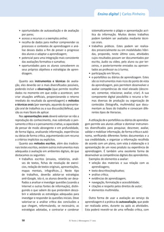 58 © Texto | Mensagens 7.o
ano
Ensino digital | Carlos Pinheiro
ͻ
ŽƉŽƌƚƵŶŝĚĂĚĞƐĚĞĂƵƚŽĂǀĂůŝĂĕĆŽĞĚĞĂǀĂůŝĂĕĆŽ
ƉŽƌƉĂƌĞƐ͖
ͻ
ĂĐĞƐƐŽĂƌĞĐƵƌƐŽƐĞĂĞǆĞŵƉůŽƐonline͖
ͻ
ƌĞĐŽůŚĂĚĞĚĂĚŽƐƉĂƌĂŵĞůŚŽƌĐŽŵƉƌĞĞŶĚĞƌŽƐ
ƉƌŽĐĞƐƐŽƐĞĐŽŶƚĞǆƚŽƐĚĞĂƉƌĞŶĚŝǌĂŐĞŵĞĂŶĄ-
ůŝƐĞĚĞƐƐĞƐĚĂĚŽƐĂĮŵĚĞƉƌĞǀĞƌŽƉƌŽŐƌĞƐƐŽ
ĚŽƐĂůƵŶŽƐĞĂĚĂƉƚĂƌĂĂƉƌĞŶĚŝǌĂŐĞŵ͖
ͻ
ƉŽƚĞŶĐŝĂůƉĂƌĂƵŵĂŝŶƚĞŐƌĂĕĆŽŵĂŝƐĐŽŶƐŝƐƚĞŶƚĞ
ĚĂƐĂǀĂůŝĂĕƁĞƐĨŽƌŵĂƟǀĂĞƐƵŵĂƟǀĂ͖
ͻ
ŽƉŽƌƚƵŶŝĚĂĚĞƐ ƉĂƌĂ ŽƐ ĂůƵŶŽƐ ĐŽŶĐĞďĞƌĞŵ ŽƐ
ƐĞƵƐƉƌſƉƌŝŽƐŽďũĞƟǀŽƐĞĞƐƚƌĂƚĠŐŝĂƐĚĞĂƉƌĞŶ-
dizagem.
Quanto aos ŝŶƐƚƌƵŵĞŶƚŽƐ Ğ ƚĠĐŶŝĐĂƐ de avalia-
ĕĆŽ͕ĞůĞƐĚĞǀĞƌĆŽƐĞƌŽŵĂŝƐĚŝǀĞƌƐŝĮĐĂĚŽƐƉŽƐƐşǀĞŝƐ͕
podendo incluir a ŽďƐĞƌǀĂĕĆŽ;ƋƵĞƉĞƌŵŝƚĞƌĞĐŽůŚĞƌ
ĚĂĚŽƐŶŽŵŽŵĞŶƚŽĞŵƋƵĞĞƐƚĆŽĂĂĐŽŶƚĞĐĞƌ͕ƐĞŵ
ĐƌŝĂƌ ƐŝƚƵĂĕƁĞƐ ĂƌƟĮĐŝĂŝƐ͕ ƉƌŽƉŽƌĐŝŽŶĂŶĚŽ Ž ƌĞƚŽƌŶŽ
imediato do resultado da aprendizagem) e ŵĠƚŽĚŽƐ
ĞƚĠĐŶŝĐĂƐŽƌĂŝƐ;ƉŽƌĞǆĞŵƉůŽ͕ĂƋƵĂŶĚŽĚĂĂƉƌĞƐĞŶƚĂ-
ĕĆŽŽƌĂůĚĞƚƌĂďĂůŚŽƐŽƵĂƐƵĂĚŝƐĐƵƐƐĆŽͬĚĞĨĞƐĂͿ͕ƋƵĞ
são os mais fáceis de aplicar.
Nas ĂƉƌĞƐĞŶƚĂĕƁĞƐŽƌĂŝƐ deverá valorizar-se não a
ƌĞƉƌŽĚƵĕĆŽĚŽĐŽŶŚĞĐŝŵĞŶƚŽ͕ŵĂƐƐŽďƌĞƚƵĚŽŽƉĞŶ-
ƐĂŵĞŶƚŽĐƌşƟĐŽĞŽƉĞŶƐĂŵĞŶƚŽĐƌŝĂƟǀŽ͕ĂĐĂƉĂĐŝĚĂĚĞ
ĚĞƉĞŶƐĂƌĚĞŵŽĚŽĂďƌĂŶŐĞŶƚĞĞĞŵƉƌŽĨƵŶĚŝĚĂĚĞ͕
ĚĞĨŽƌŵĂůſŐŝĐĂ͕ĂŶĂůŝƐĂŶĚŽŝŶĨŽƌŵĂĕĆŽ͕ĞǆƉĞƌŝġŶĐŝĂƐ
ŽƵŝĚĞŝĂƐĚĞĨŽƌŵĂĐƌşƟĐĂ͕ĂƌŐƵŵĞŶƚĂŶĚŽĐŽŵƌĞĐƵƌƐŽ
ĂĐƌŝƚĠƌŝŽƐŝŵƉůşĐŝƚŽƐŽƵĞǆƉůşĐŝƚŽƐ͘
Quanto aos ŵĠƚŽĚŽƐĞƐĐƌŝƚŽƐ͕ĂůĠŵĚŽƐƚƌĂĚŝĐŝŽ-
ŶĂŝƐƚĞƐƚĞƐĞƐĐƌŝƚŽƐ͕ĞǆŝƐƚĞŵŽƵƚƌŽƐŝŶƐƚƌƵŵĞŶƚŽƐŵĂŝƐ
adequados ăĂǀĂůŝĂĕĆŽĞŵĂŵďŝĞŶƚĞƐĚŝŐŝƚĂŝƐ͕ĚĞƋƵĞ
ĚĞƐƚĂĐĂŵŽƐŽƐƐĞŐƵŝŶƚĞƐ͗
ͻ
ƚƌĂďĂůŚŽƐ ĞƐĐƌŝƚŽƐ ;ĞŶƐĂŝŽƐ͕ ƌĞůĂƚſƌŝŽƐ͕ ĂŶĄůŝ-
ƐĞƐ ĚĞ ƚĞǆƚŽƐ͕ ĮĐŚĂƐ ĚĞ ƌĞƐŽůƵĕĆŽ ĚĞ ĞǆĞƌĐş-
ĐŝŽƐ͕ƌĞĚĂĕĆŽĚĞƚĞǆƚŽƐŽƌŝŐŝŶĂŝƐ͕ĂƉƌĞƐĞŶƚĂĕƁĞƐ͕
ŵĂƉĂƐ ŵĞŶƚĂŝƐ͕ ŝŶĨŽŐƌĄĮĐŽƐ͘͘͘Ϳ͘ EĞƐƚĞ ƟƉŽ
ĚĞ ƚƌĂďĂůŚŽƐ͕ ĚĞǀĞƌĆŽ ĂĚŽƚĂƌͲƐĞ ĞƐƚƌĂƚĠŐŝĂƐ
ĂŶƟͲ'ŽŽŐůĞ͕ŝƐƚŽĠ͕ŽƐĂůƵŶŽƐĚĞǀĞƌĆŽƐĞƌĚĞƐĂ-
ĮĂĚŽƐĂĂŶĂůŝƐĂƌĞŝŶǀĞƐƟŐĂƌƋƵĞƐƚƁĞƐ;ƵƐĂŶĚŽĂ
/ŶƚĞƌŶĞƚĞŽƵƚƌĂƐĨŽŶƚĞƐĚĞŝŶĨŽƌŵĂĕĆŽͿ͕ĚŝƐƟŶ-
guindo o que sabem do que pretendem desco-
brir e adotando as estratégias adequadas para
ŝŶǀĞƐƟŐĂƌĞƌĞƐƉŽŶĚĞƌăƐƋƵĞƐƚƁĞƐŝŶŝĐŝĂŝƐ͘ĞǀĞ
valorizar-se a análise crşƟĐĂ ĚĂƐ ĐŽŶĐůƵƐƁĞƐ Ă
ƋƵĞ ĐŚĞŐĂŵ͕ ƌĞĨŽƌŵƵůĂŶĚŽ͕ ƐĞ ŶĞĐĞƐƐĄƌŝŽ͕ ĂƐ
ĞƐƚƌĂƚĠŐŝĂƐ ĂĚŽƚĂĚĂƐ͕ Ğ ĐŽŶƚƌĂƌŝĂƌ Ğ ĐŽŶĚĞŶĂƌ
ƐŝƐƚĞŵĂƟĐĂŵĞŶƚĞŽƉůĄŐŝŽĞĂƉƌĞƐĞŶƚĂĕĆŽĂĐƌş-
ƟĐĂ ĚĂ ŝŶĨŽƌŵĂĕĆŽ͘ DƵŝƚŽƐ ĚĞƐƚĞƐ ƚƌĂďĂůŚŽƐ
podem também ser avaliados mediante técni-
cas orais.
ͻ
ƚƌĂďĂůŚŽƐ ƉƌĄƟĐŽƐ͘ ƐƚĞƐ ƉŽĚĞŵ ƐĞƌ ƌĞĂůŝǌĂ-
ĚŽƐƉƌĞƐĞŶĐŝĂůŵĞŶƚĞŽƵĞŵŵŽĚĂůŝĚĂĚĞƐŚşďƌŝ-
ĚĂƐ͕ ƉƌŽƉŽŶĚŽ͕ ŶĞƐƚĞ ƷůƟŵŽ ĐĂƐŽ͕ ĂƟǀŝĚĂĚĞƐ
cujos resultados possam ser documentados por
ĞƐĐƌŝƚŽ͕ĄƵĚŝŽŽƵǀşĚĞŽ͕ƉĞůŽĂůƵŶŽŽƵƉŽƌƚĞƌ-
ĐĞŝƌŽƐ͕ĞƉŽƐƚĞƌŝŽƌŵĞŶƚĞĞŶǀŝĂĚŽƐŽƵĂƉƌĞƐĞŶ-
ƚĂĚŽƐĂŽƉƌŽĨĞƐƐŽƌŽƵăƚƵƌŵĂ͖
ͻ
ƉĂƌƟĐŝƉĂĕĆŽĞŵĨſƌƵŶƐ͖
ͻ
ĞͲƉŽƌƚĞĨſůŝŽƐŽƵĚŝĄƌŝŽƐĚĞĂƉƌĞŶĚŝǌĂŐĞŵ͘ƐƚĞƐ
são os instrumentos mais ricos do ponto de vista
ĚĂĂƉƌĞŶĚŝǌĂŐĞŵ͕ƉŽŝƐƉĞƌŵŝƚĞŵĚĞƐĞŶǀŽůǀĞƌĞ
ĂǀĂůŝĂƌĐŽŵƉĞƚġŶĐŝĂƐĚĞŶşǀĞůĞůĞǀĂĚŽ;ĚĞƐĐƌĞ-
ǀĞƌ͕ ĐŽŵĞŶƚĂƌ͕ ƌĞůĂĐŝŽŶĂƌ͕ ĂǀĂůŝĂƌ͕ ĐƌŝĂƌͿ͘  ƐƵĂ
componente digital possibilita o recurso a for-
mas diversas de produção ou organização de
ĐŽŶƚĞƷĚŽƐ ;ĨŽƚŽŐƌĂĮĂ͕ ŵƵůƟŵĠĚŝĂͿ ƋƵĞ ĚŽĐƵ-
ŵĞŶƚĂŵĂƐĨĂƐĞƐĚŽƚƌĂďĂůŚŽĞĐŽŶǀŽĐĂŵĚŝĨĞ-
ƌĞŶƚĞƐƟƉŽƐĚĞůŝƚĞƌĂĐŝĂƐ͘
ƵƟůŝǌĂĕĆŽĚĞĞͲƉŽƌƚĞĨſůŝŽƐŽƵĚŝĄƌŝŽƐĚĞĂƉƌĞŶĚŝǌĂ-
ŐĞŵƉĞƌŵŝƚĞĂŽƐĂůƵŶŽƐƵƟůŝǌĂƌĞĚŽŵŝŶĂƌŝŶƐƚƌƵŵĞŶ-
ƚŽƐ ĚŝǀĞƌƐŝĮĐĂĚŽƐ ƉĂƌĂ ƉĞƐƋƵŝƐĂƌ͕ ĚĞƐĐƌĞǀĞƌ͕ ĂǀĂůŝĂƌ͕
ǀĂůŝĚĂƌĞŵŽďŝůŝǌĂƌŝŶĨŽƌŵĂĕĆŽ͕ĚĞĨŽƌŵĂĐƌşƟĐĂĞĂƵƚſ-
ŶŽŵĂ͕ǀĞƌŝĮĐĂŶĚŽĚŝĨĞƌĞŶƚĞƐĨŽŶƚĞƐĚŽĐƵŵĞŶƚĂŝƐĞĂ
ƐƵĂĐƌĞĚŝďŝůŝĚĂĚĞ͕ĞŽƌŐĂŶŝǌĂƌĂŝŶĨŽƌŵĂĕĆŽƌĞĐŽůŚŝĚĂ
ĚĞĂĐŽƌĚŽĐŽŵƵŵƉůĂŶŽ͕ĐŽŵǀŝƐƚĂăĞůĂďŽƌĂĕĆŽĞă
ĂƉƌĞƐĞŶƚĂĕĆŽĚĞƵŵŶŽǀŽƉƌŽĚƵƚŽŽƵĞǆƉĞƌŝġŶĐŝĂĚĞ
aprendizagem.  ƚĂŵďĠŵ ƵŵĂ ĞǆĐĞůĞŶƚĞ ĨŽƌŵĂ ĚĞ
desenvolver as competências digitais dos aprendentes.
ǆĞŵƉůŽƐĚĞĞůĞŵĞŶƚŽƐĂĂǀĂůŝĂƌ͗
ͻ
ƐĞůĞĕĆŽ ĚŽƐ ŵĂƚĞƌŝĂŝƐ Ğ ƐƵĂ ƌĞůĂĕĆŽ ĐŽŵ ĂƐ
ĂƉƌĞŶĚŝǌĂŐĞŶƐ͖
ͻ
ƚĞǆƚŽĚĞƐĐƌŝƟǀŽͬĞǆƉůŝĐĂƟǀŽ͖
ͻ
ĂŶĄůŝƐĞĐƌşƟĐĂ͖
ͻ
ĞǀŝĚġŶĐŝĂƐĚĞĂƉƌĞŶĚŝǌĂŐĞŵ͖
ͻ
ŶĂǀĞŐĂĕĆŽ͕ĨŽƌŵĂƚĂĕĆŽĞĂĐĞƐƐŝďŝůŝĚĂĚĞ͖
ͻ
ĐŝƚĂĕƁĞƐĞƌĞƐƉĞŝƚŽƉĞůŽƐĚŝƌĞŝƚŽƐĚĞĂƵƚŽƌ͖
ͻ
ĞůĞŵĞŶƚŽƐŵƵůƟŵĠĚŝĂ͘
Outra forma de usar a avaliação ao serviço da
aprendizagem é a prática da ĂƵƚŽĂǀĂůŝĂĕĆŽ͕ƋƵĞƉŽĚĞ
ƐĞƌ ƌĞĂůŝǌĂĚĂ ĂŶƚĞƐ͕ ĚƵƌĂŶƚĞ ŽƵ ĂƉſƐ ĂƐ ĂƟǀŝĚĂĚĞƐ͘
ƐƚĂƉŽĚĞƌĄƌĞǀĞƐƟƌͲƐĞĚĞƵŵĂƌĞŇĞǆĆŽĐƌşƟĐĂ͕ĐŽŵ
 