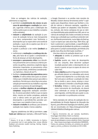 60 © Texto | Mensagens 7.o
ano
Ensino digital | Carlos Pinheiro
ŶƚƌĞ ĂƐ ǀĂŶƚĂŐĞŶƐ ĚĂƐ ƌƵďƌŝĐĂƐ ĚĞ ĂǀĂůŝĂĕĆŽ͕
ƐĂůŝĞŶƚĂŵŽƐĂƐƐĞŐƵŝŶƚĞƐ͗
ͻ
ƉĞƌŵŝƚĞŵŽĞŶǀŽůǀŝŵĞŶƚŽĚŽƐĂůƵŶŽƐŶŽƉƌŽͲ
ĐĞƐƐŽĚĞĂƉƌĞŶĚŝǌĂŐĞŵĞĂǀĂůŝĂĕĆŽ;ƉŽƌĞǆĞŵ-
ƉůŽ͕ ƐƵŐĞƌŝŶĚŽ ĐƌŝƚĠƌŝŽƐ ƉĂƌĂ Ă ĞůĂďŽƌĂĕĆŽ ĚĂƐ
ƌƵďƌŝĐĂƐƉĞůĂƐƋƵĂŝƐŽƐƐĞƵƐƚƌĂďĂůŚŽƐĞƉƌŽũĞƚŽƐ
ƐĞƌĆŽĂǀĂůŝĂĚŽƐͿ͖
ͻ
ƌĞĚƵǌĞŵ Ă ƐƵďũĞƟǀŝĚĂĚĞ da avaliação (o pro-
cesso de avaliação torna-se mais transparente
e o aluno compreenderá mais facilmente o
ĚĞƐĞŵƉĞŶŚŽƋƵĞƐĞĞƐƉĞƌĂĚĞůĞŶƵŵĂƚĂƌĞĨĂĚĞ
ĂǀĂůŝĂĕĆŽ͕ĞƋƵĂŝƐƐĆŽŽƐĂƐƉĞƚŽƐƋƵĞǀĆŽƐĞƌŽ
ĨŽĐŽĚĂĂǀĂůŝĂĕĆŽͿ͖
ͻ
ĂũƵĚĂŵŽƉƌŽĨĞƐƐŽƌĂĚĂƌŵĞůŚŽƌ feedback ao
ĂůƵŶŽ͖
ͻ
ŵĞůŚŽƌĂƌĂŵĂŵŽƟǀĂĕĆŽĞĂĐŽŶĮĂŶĕĂĚŽƐĂůƵͲ
nos͕ pelo facto de os ajudar a compreender a
ĨŽƌŵĂĚĞĂůĐĂŶĕĂƌƵŵďŽŵĚĞƐĞŵƉĞŶŚŽ͖
ͻ
ĞŶĐŽƌĂũĂŵŽƉĞŶƐĂŵĞŶƚŽĐƌşƟĐŽ(ͨƐĞĚŝƐĐƵƟƌ-
mos previamente com os alunos os critérios pre-
ƐĞŶƚĞƐŶĂƐŐƌĞůŚĂƐ͕ĞƐƚĂƌĞŵŽƐĂĞǆƉůŝĐŝƚĂƌĂůŐƵŶƐ
ĞůĞŵĞŶƚŽƐŝŵƉŽƌƚĂŶƚĞƐŶŽƉĞŶƐĂŵĞŶƚŽĐƌşƟĐŽ
ƋƵĞ͕ĚĞŽƵƚƌŽŵŽĚŽ͕ŽŵŝƟƌşĂŵŽƐĐŽŶƐŝĚĞƌĂŶĚŽͲ
ͲŽƐŝŵƉůşĐŝƚŽƐ͕ͩ^ƚĞǀĞŶƐΘĞǀŝϭϬ
Ϳ͖
ͻ
ĨĂĐŝůŝƚĂŵĂĐŽŵƉƌĞĞŶƐĆŽĚĂƐĞǆƉĞĐƚĂƟǀĂƐĐŽŵŽ
ƚƌĂďĂůŚŽ͘ƌƵďƌŝĐĂĚĞŝǆĂĐůĂƌŽƋƵĂŝƐĂƐĐĂƌĂĐƚĞ-
ƌşƐƟĐĂƐƋƵĞŽƚƌĂďĂůŚŽĚĞǀĞƉŽƐƐƵŝƌƉĂƌĂŽďƚĞƌĂ
ĞǆĐĞůġŶĐŝĂ͘WĞƌŵŝƚĞƋƵĞŽĂůƵŶŽĨĂĕĂƵŵĂĂƵƚŽĂ-
ǀĂůŝĂĕĆŽƉĞƌŵĂŶĞŶƚĞĚŽƐĞƵƚƌĂďĂůŚŽĞƐĞũĂŵĂŝƐ
ĂƵƚſŶŽŵŽŶŽƉƌŽĐĞƐƐŽĚĞĂƉƌĞŶĚŝǌĂŐĞŵ͖
ͻ
ĂũƵĚĂŵĂĐůĂƌŝĮĐĂƌŽďũĞƟǀŽƐĚĞĂƉƌĞŶĚŝǌĂŐĞŵ
ĐŽŵƉůĞǆŽƐ assegurando avaliações consisten-
ƚĞƐ͘KƐĂůƵŶŽƐƉĞƌĐĞďĞŵŵĞůŚŽƌŽƋƵĞƐĞĞƐƉĞƌĂ
ĚĞůĞƐ͕ŵĞƐŵŽĞŵƚĂƌĞĨĂƐĐŽŵƉůĞǆĂƐ͕ƉŽĚĞŶĚŽ
usar a rubrica como um guia para um bom
ĚĞƐĞŵƉĞŶŚŽ Ğ ƉĞƌŵŝƟŶĚŽͲůŚĞƐ ƉĞƌĐĞďĞƌ ƉŽƌ-
ƋƵĞĠƋƵĞŽƐĞƵƚƌĂďĂůŚŽĠďŽŵŽƵŵĂƵ͖
ͻ
ƌĞĚƵǌĞŵŽƚƌĂďĂůŚŽĚŽƉƌŽĨĞƐƐŽƌ͕ƉŽŝƐƚŽƌŶĂŵĂ
ĂǀĂůŝĂĕĆŽŵĂŝƐƌĄƉŝĚĂĞŵĞŶŽƐƐƵďũĞƟǀĂ͘
Algumas plataformas de LMS já permitem a avaͲ
ůŝĂĕĆŽƉŽƌƌƵďƌŝĐĂƐ;ƉŽƌĞǆĞŵƉůŽ͕ĂDŝĐƌŽƐŽŌdĞĂŵƐ͕
ϭϬ
 ^ƚĞǀĞŶƐ͕ ͘ Θ Ğǀŝ͕ ͘ ;ϮϬϬϱͿ͘ /ŶƚƌŽĚƵĐƟŽŶ ƚŽ ZƵďƌŝĐƐ͗
ĂŶ ĂƐƐĞƐƐŵĞŶƚ ƚŽŽů ƚŽ ƐĂǀĞ ŐƌĂĚŝŶŐ ƟŵĞ͕ ĐŽŶǀĞǇ ĞīĞĐƟǀĞ
ĨĞĞĚďĂĐŬ ĂŶĚ ƉƌŽŵŽƚĞ ƐƚƵĚĞŶƚ ůĞĂƌŶŝŶŐ͘ ^ƚĞƌůŝŶŐ͕ sŝƌŐŝŶŝĂ͗
^ƚǇůƵƐWƵďůŝƐŚŝŶŐ͘
Ă 'ŽŽŐůĞ ůĂƐƐƌŽŽŵ Ğ ĂƐ ǀĞƌƐƁĞƐ ŵĂŝƐ ƌĞĐĞŶƚĞƐ ĚŽ
DŽŽĚůĞͿ͘ǆŝƐƚĞŵĚŝǀĞƌƐĂƐĨĞƌƌĂŵĞŶƚĂƐonlineϭϭ
e apli-
ĐĂĕƁĞƐƉĂƌĂĚŝƐƉŽƐŝƟǀŽƐŵſǀĞŝƐƋƵĞĨĂĐŝůŝƚĂŵĂĐƌŝĂ-
ĕĆŽ ĚĞ ƌƵďƌŝĐĂƐ Ğ ŽĨĞƌĞĐĞŵ ĞǆĞŵƉůŽƐ͕ ƐƵŐĞƐƚƁĞƐ Ğ
modelos que podem ser adaptados. Estas ferramen-
ƚĂƐ͕ĐŽŶƚƵĚŽ͕ƐĆŽŵĞŶŽƐǀĂŶƚĂũŽƐĂƐĚŽƋƵĞĂƐƌƵďƌŝ-
ĐĂƐĚŝƐƉŽŶŝďŝůŝǌĂĚĂƐƉĞůĂƐƉůĂƚĂĨŽƌŵĂƐD^͕ƉŽŝƐĂşͨĂƐ
rubricas de avaliação são criadas e enviadas ao mesmo
ƚĞŵƉŽƋƵĞĂĂƟǀŝĚĂĚĞƋƵĞŽƉƌŽĨĞƐƐŽƌƉƌĞƚĞŶĚĞƌĞĂůŝ-
ǌĂƌ͕ĐůĂƌŝĮĐĂŶĚŽƉƌĞǀŝĂŵĞŶƚĞ͕ŶƵŵĂůſŐŝĐĂĚĞĨĞĞĚƵƉ͕
ŽƋƵĞƐĞĞƐƉĞƌĂƋƵĞĐĂĚĂĂůƵŶŽĨĂĕĂ͘ůĠŵĚŝƐƐŽ͕ĂŐŝ-
ůŝǌĂŵĞƉŽƚĞŶĐŝĂŵĂŽƉŽƌƚƵŶŝĚĂĚĞ͕ĂĞƐƉĞĐŝĮĐŝĚĂĚĞĞ
a personalização do feedbackĚŽƉƌŽĨĞƐƐŽƌ͕ĂĂǀĂůŝĂĕĆŽ
ƉĞůŽƐƉĂƌĞƐĞĂƉƌſƉƌŝĂĂƵƚŽĂǀĂůŝĂĕĆŽ͕ƉĞƌŵŝƟŶĚŽƵŵĂ
ŐĞƐƚĆŽŵĂŝƐĞĮĐĂǌĚĂŝŶĨŽƌŵĂĕĆŽƌĞĐŽůŚŝĚĂͩ͘ϭϮ
hŵĂďŽĂƌƵďƌŝĐĂĚĞĂǀĂůŝĂĕĆŽĚĞǀĞƌĄƐĞƌ͗
ͻ
ĂĚĞƋƵĂĚĂ ăƐ ƚĂƌĞĨĂƐ ŽƵ ƉƌŽĚƵƚŽƐ ƋƵĞ ƐĞ ƉƌĞ-
ƚĞŶĚĞĂǀĂůŝĂƌ͖
ͻ
ǆƉůşĐŝƚĂ ƋƵĂŶƚŽ ĂŽƐ ŶşǀĞŝƐ ĚĞ ĚĞƐĞŵƉĞŶŚŽ
;ŶŽ ƐĞƵ ĐŽŶũƵŶƚŽ͕ ĚĞǀĞ ĚĞƐĐƌĞǀĞƌ ƋƵĂůƋƵĞƌ
ƌĞƐƵůƚĂĚŽƉŽƐƐşǀĞůƐŽďƌĞŽĚĞƐĞŵƉĞŶŚŽĚĞƵŵ
aluno) e quanto ao que se espera do aluno em
ĐĂĚĂŶşǀĞů͖
ͻ
ĐůĂƌĂĞŽďũĞƟǀĂƋƵĂŶƚŽăůŝŶŐƵĂŐĞŵĞƚĞƌŵŝŶŽůŽ-
ŐŝĂƵƟůŝǌĂĚĂ;ĚĞǀĞŵƐĞƌĞŶƚĞŶĚŝĚĂƐƉĞůŽĂůƵŶŽͿ
ʹƋƵĂŶƚŽŵĂŝƐŽďũĞƟǀĂĨŽƌĂƐƵĂĚĞƐĐƌŝĕĆŽ͕ŵĂŝƐ
fácil será para o professor a avaliação do traba-
ůŚŽŽƵƚĂƌĞĨĂĞ͕ƉĂƌĂŽĂůƵŶŽ͕ĂůĐĂŶĕĂƌŽƌĞƐƵů-
ƚĂĚŽĞƐƉĞƌĂĚŽĞĞŶƚĞŶĚĞƌĂĐůĂƐƐŝĮĐĂĕĆŽŽďƟĚĂ͖
ͻ
ĨŽƌŵĂƟǀĂ. Embora a rubrica possa ser usada
ĐŽŵŽŝŶƐƚƌƵŵĞŶƚŽĚĞĐůĂƐƐŝĮĐĂĕĆŽ͕ĞůĂĚĞǀĞƌĄ
estar sobretudo ao serviço da aprendizagem
ĂƵƚŽƌƌĞŐƵůĂĚĂ͕ĐŽŶƚƌŝďƵŝŶĚŽƉĂƌĂĂũƵĚĂƌŽƐĂůƵ-
nos a aprender e os professores a ensinar.
sĄƌŝŽƐĞǆĞŵƉůŽƐĚĞƌƵďƌŝĐĂƐĚĞĂǀĂůŝĂĕĆŽ;ĚĂƌĞƐ-
ponsabilidade da Direção Regional da Educação dos
ĕŽƌĞƐͿ͕ƉĂƌĂĚŝĨĞƌĞŶƚĞƐƟƉŽůŽŐŝĂƐĚĞƚƌĂďĂůŚŽƐ͕ƉŽĚĞ-
rão ser encontrados em ŚƩƉƐ͗ͬͬǀŝĞǁ͘ŐĞŶŝĂů͘ůǇͬϱĞďĨ-
ϮĚϬĞϴĞϮϰϯďϬĚϱĂϯϮĨĂĚďͬŐƵŝĚĞͲƌƵďƌŝĐĂƐ.
ϭϭ
 ůŐƵŵĂƐ ĨĞƌƌĂŵĞŶƚĂƐ ƐĆŽ͕ ƉŽƌ ĞǆĞŵƉůŽ͕ YƵŝĐŬZƵďƌŝĐ͕
ƐƐĂǇdĂŐŐĞƌ͕ZƵďƌŝĐDĂŬĞƌ͕ŝZƵďƌŝĐŽƵZƵďŝƐƚĂƌ͘
ϭϮ
DĂĐŚĂĚŽ͕͘;ϮϬϮϬͿ͘WƌĄƟĐĂƐĚĞĂǀĂůŝĂĕĆŽĨŽƌŵĂƟǀĂĞŵĐŽŶͲ
ƚĞǆƚŽƐĚĞĂƉƌĞŶĚŝǌĂŐĞŵĞĞŶƐŝŶŽĂĚŝƐƚąŶĐŝĂ͘Online͘ŝƐƉŽŶşǀĞů
Ğŵ͗ ŚƩƉƐ͗ͬͬǁǁǁ͘ƌĞƐĞĂƌĐŚŐĂƚĞ͘ŶĞƚͬƉƵďůŝĐĂƟŽŶͬϯϰϬϵϰϬϱϬϱͺ
WƌĂƟĐĂƐͺĚĞͺĂǀĂůŝĂĐĂŽͺĨŽƌŵĂƟǀĂͺĞŵͺĐŽŶƚĞǆƚŽƐͺĚĞͺĂƉƌĞŶĚŝ-
ǌĂŐĞŵͺĞͺĞŶƐŝŶŽͺĂͺĚŝƐƚĂŶĐŝĂ͘ŽŶƐƵůƚĂĚŽĞŵϯϬͲϭϭͲϮϬϮϬ͘
 