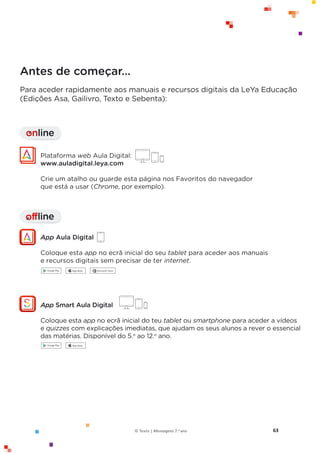 63
© Texto | Mensagens 7.o ano
Antes de começar…
Para aceder rapidamente aos manuais e recursos digitais da LeYa Educação
(Edições Asa, Gailivro, Texto e Sebenta):
offline
I
Plataforma web Aula Digital:
www.auladigital.leya.com
Crie um atalho ou guarde esta página nos Favoritos do navegador
que está a usar (Chrome, por exemplo).
App Aula Digital
Coloque esta app no ecrã inicial do seu tablet para aceder aos manuais
e recursos digitais sem precisar de ter internet.
online
I
App Smart Aula Digital
Coloque esta app no ecrã inicial do teu tablet ou smartphone para aceder a vídeos
e quizzes com explicações imediatas, que ajudam os seus alunos a rever o essencial
das matérias. Disponível do 5.o
ao 12.o
ano.
 