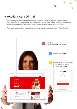 64 © Texto | Mensagens 7.o
ano
Aceda à Aula Digital
Na Aula Digital encontra os manuais e todos os recursos digitais de que precisa
para explorar os temas das suas disciplinas com os seus alunos – vídeos, animações,
atividades interativas, materiais de apoio à avaliação e muito, muito mais.
Para usar todos estes recursos, comece por aceder à sua conta em Aula Digital.
Clique em Entrar
Aceda a
www.auladigital.leya.com
2
Introduza o seu utilizador,
a sua palavra-passe
e clique em Entrar.
3
1
 