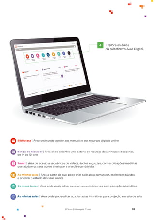 65
© Texto | Mensagens 7.o ano
Explore as áreas
da plataforma Aula Digital.
4
Biblioteca | Área onde pode aceder aos manuais e aos recursos digitais online
Banco de Recursos | Área onde encontra uma bateria de recursos das principais disciplinas,
do 1.o
ao 12.o
ano
Smart | Área de acesso a sequências de vídeos, áudios e quizzes, com explicações imediatas
que ajudam os seus alunos a estudar e a esclarecer dúvidas
Os meus testes | Área onde pode editar ou criar testes interativos com correção automática
As minhas aulas | Área onde pode editar ou criar aulas interativas para projeção em sala de aula
As minhas salas | Área a partir da qual pode criar salas para comunicar, esclarecer dúvidas
e orientar o estudo dos seus alunos
 