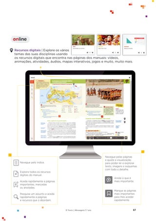 67
© Texto | Mensagens 7.o ano
Recursos digitais | Explore os vários
temas das suas disciplinas usando
os recursos digitais que encontra nas páginas dos manuais: vídeos,
animações, atividades, áudios, mapas interativos, jogos e muito, muito mais.
Navegue pelo índice.
Explore todos os recursos
digitais do manual.
Aceda rapidamente a páginas
importantes, marcadas
ou anotadas.
Pesquise um assunto e aceda
rapidamente a páginas
e recursos que o abordam.
Navegue pelas páginas
e ajuste a visualização
para poder ler e explorar
texto, imagens e esquemas
com todo o detalhe.
Anote o que é
mais importante.
Marque as páginas
mais importantes
para lhes aceder
rapidamente.
online
I
 