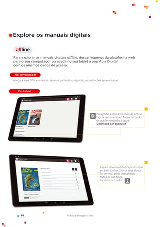 offline
I
Para poder explorar os manuais offline,
faça o seu download. Toque no botão
de opções e escolha a opção
Download por capítulos.
Faça o download dos capítulos que
está a trabalhar com os seus alunos.
Se preferir, pode descarregar
todos os capítulos,
tocando no botão.
Explore os manuais digitais
Para explorar os manuais digitais offline, descarregue-os da plataforma web
para o seu computador ou aceda no seu tablet à app Aula Digital
com os mesmos dados de acesso.
No computador
Em tablet
Aceda à área Offline e descarregue os conteúdos seguindo as instruções apresentadas.
68 © Texto | Mensagens 7.o
ano
 