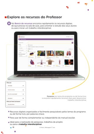72 © Texto | Mensagens 7.o
ano
No Banco de recursos encontra rapidamente os recursos digitais
de que precisa na sala de aula, para orientar o estudo dos seus alunos
ou para iniciar um trabalho interdisciplinar.
Explore os recursos do Professor
Recursos digitais organizados e facilmente pesquisáveis pelos temas do programa
ou de forma livre, por palavras-chave.
Para usar de forma complementar ou independente do manual escolar.
Ideal para a realização de pesquisas, trabalhos de projeto
ou para o trabalho interdisciplinar.
Pesquise por tema do programa ou de forma livre
e encontre rapidamente recursos úteis para desenvolver
trabalho interdisciplinar.
 
