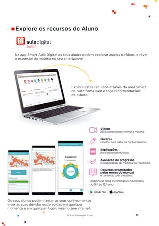 73
© Texto | Mensagens 7.o ano
Os seus alunos podem testar os seus conhecimentos
e ver as suas dúvidas esclarecidas em qualquer
momento e em qualquer lugar, mesmo sem internet.
Explore os recursos do Aluno
Na app Smart Aula Digital os seus alunos podem explorar áudios e vídeos, e rever
o essencial da matéria no seu smartphone.
Vídeos
para compreender melhor a matéria.
Quizzes
rápidos, para testar os conhecimentos.
Explicações
para esclarecer dúvidas.
Avaliação de progresso
e possibilidade de melhorar os resultados.
Recursos organizados
pelos temas do manual
e contendo toda a matéria.
Disponível para as principais disciplinas
do 5.o ao 12.o ano.
Explore estes recursos através da área Smart
da plataforma web e faça recomendações
de estudo.
 