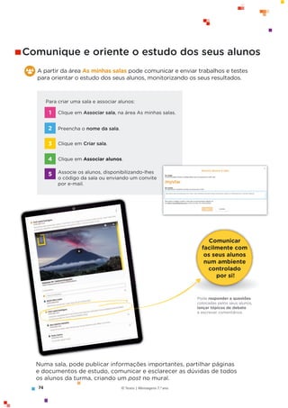 74 © Texto | Mensagens 7.o
ano
Comunicar
facilmente com
os seus alunos
num ambiente
controlado
por si!
Pode responder a questões
colocadas pelos seus alunos,
lançar tópicos de debate
e escrever comentários.
A partir da área As minhas salas pode comunicar e enviar trabalhos e testes
para orientar o estudo dos seus alunos, monitorizando os seus resultados.
Numa sala, pode publicar informações importantes, partilhar páginas
e documentos de estudo, comunicar e esclarecer as dúvidas de todos
os alunos da turma, criando um post no mural.
Para criar uma sala e associar alunos:
Clique em Associar sala, na área As minhas salas.
Preencha o nome da sala.
Clique em Criar sala.
Clique em Associar alunos.
Associe os alunos, disponibilizando-lhes
o código da sala ou enviando um convite
por e-mail.
1
2
3
4
5
Comunique e oriente o estudo dos seus alunos
 