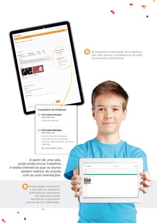 Envie testes interativos
e consulte os relatórios
automáticos individuais
de cada aluno para
identiﬁcar o que ainda
precisa de ser melhorado.
A partir de uma sala,
pode ainda enviar trabalhos
e testes interativos que os alunos
podem realizar de acordo
com as suas orientações.
Acompanhe a realização dos trabalhos
dos seus alunos e esclareça as dúvidas,
escrevendo comentários.
 