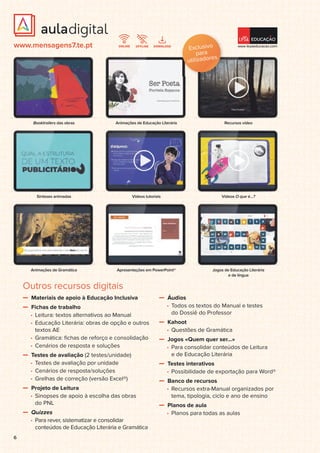 6
Animações de Gramática Apresentações em PowerPoint® Jogos de Educação Literária
e de língua
Sínteses animadas Vídeos tutoriais Vídeos O que é…?
Booktrailers das obras Animações de Educação Literária Recursos vídeo
www.mensagens7.te.pt
Outros recursos digitais
Materiais de apoio à Educação Inclusiva
Fichas de trabalho
• Leitura: textos alternativos ao Manual
• Educação Literária: obras de opção e outros
textos AE
• Gramática: ﬁchas de reforço e consolidação
• Cenários de resposta e soluções
Testes de avaliação (2 testes/unidade)
• Testes de avaliação por unidade
• Cenários de resposta/soluções
• Grelhas de correção (versão Excel®)
Projeto de Leitura
• Sinopses de apoio à escolha das obras
do PNL
Quizzes
• Para rever, sistematizar e consolidar
conteúdos de Educação Literária e Gramática
Áudios
• Todos os textos do Manual e testes
do Dossiê do Professor
Kahoot
• Questões de Gramática
Jogos «Quem quer ser…»
• Para consolidar conteúdos de Leitura
e de Educação Literária
Testes interativos
• Possibilidade de exportação para Word®
Banco de recursos
• Recursos extra-Manual organizados por
tema, tipologia, ciclo e ano de ensino
Planos de aula
• Planos para todas as aulas
Exclusivo
para
utilizadores
 