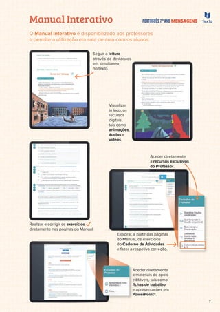 7
Manual Interativo
O Manual Interativo é disponibilizado aos professores
e permite a utilização em sala de aula com os alunos.
Seguir a leitura
através de destaques
em simultâneo
no texto.
Realizar e corrigir os exercícios
diretamente nas páginas do Manual.
Explorar, a partir das páginas
do Manual, os exercícios
do Caderno de Atividades
e fazer a respetiva correção.
Aceder diretamente
a materiais de apoio
editáveis, tais como
ﬁchas de trabalho
e apresentações em
PowerPoint®.
diretamente nas páginas do Manual.
Ex
do
do
do
e f
A
a
e
ﬁ
e
P
Aceder diretamente
a recursos exclusivos
do Professor.
Visualizar,
in loco, os
recursos
digitais,
tais como
animações,
áudios e
vídeos.
destaques
neo
n
sualizar,
i
loco, os
cursos
e
gitais,
ig
is como
a
nimações
n ,
udios e
ídeos
íd .
 