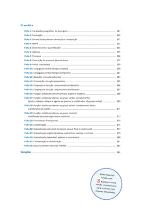 Gramática
Ficha 1: Variedades geográficas do português ................................................................................ 147
Ficha 2: Pontuação .......................................................................................................................... 149
Ficha 3: Formação de palavras: derivação e composição ................................................................ 151
Ficha 4: Nome ................................................................................................................................. 153
Ficha 5: Determinante e quantificador ........................................................................................... 154
Ficha 6: Adjetivo .............................................................................................................................. 155
Ficha 7: Pronome ............................................................................................................................ 156
Ficha 8: Colocação do pronome pessoal átono ............................................................................... 157
Ficha 9: Verbo (subclasses) ............................................................................................................. 159
Ficha 10: Conjugação verbal (tempos simples) ............................................................................... 160
Ficha 11: Conjugação verbal (tempos compostos) .......................................................................... 161
Ficha 12: Advérbio e locução adverbial ........................................................................................... 163
Ficha 13: Preposição e locução prepositiva ..................................................................................... 165
Ficha 14: Conjunção e locução conjuncional coordenativa ............................................................. 166
Ficha 15: Conjunção e locução conjuncional subordinativa ............................................................ 167
Ficha 16: Funções sintáticas ao nível da frase: sujeito e vocativo ................................................... 168
Ficha 17: Funções sintáticas internas ao grupo verbal: complementos
(direto, indireto, oblíquo e agente da passiva) e modificador (de grupo verbal) ...................... 169
Ficha 18: Funções sintáticas internas ao grupo verbal: complemento direto
e predicativo do sujeito ............................................................................................................. 171
Ficha 19: Funções sintáticas internas ao grupo nominal:
modificador do nome (apositivo e restritivo) ............................................................................ 173
Ficha 20: Frase ativa e frase passiva ................................................................................................ 174
Ficha 21: Coordenação .................................................................................................................... 175
Ficha 22: Subordinação adverbial (temporal, causal, final e condicional) ....................................... 177
Ficha 23: Subordinação adjetiva (relativa explicativa e relativa restritiva) ..................................... 179
Ficha 24: Subordinação (adverbial, adjetiva e substantiva) ............................................................ 180
Ficha 25: Coordenação e subordinação .......................................................................................... 181
Ficha 26: Discurso direto e discurso indireto .................................................................................. 183
Soluções ............................................................................................................................................. 184
 