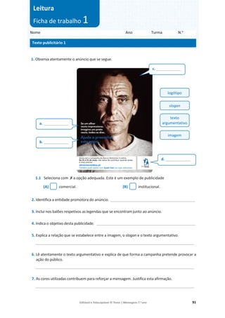 Editável e fotocopiável © Texto | Mensagens 7.o
ano 91
1. Observa atentamente o anúncio que se segue.
1.1 Seleciona com ‫ݵ‬a opção adequada. Este é um exemplo de publicidade
(A) comercial. (B) institucional.
2. Identifica a entidade promotora do anúncio. _________________________________________________
3. Inclui nos balões respetivos as legendas que se encontram junto ao anúncio.
4. Indica o objetivo desta publicidade. _________________________________________________________
5. Explica a relação que se estabelece entre a imagem, o slogan e o texto argumentativo.
____________________________________________________________________________
6. Lê atentamente o texto argumentativo e explica de que forma a campanha pretende provocar a
ação do público.
____________________________________________________________________________
7. As cores utilizadas contribuem para reforçar a mensagem. Justifica esta afirmação.
____________________________________________________________________________
b. ____________
a. ____________
c. ____________
d. ____________
Nome Ano Turma N.o
Texto publicitário 1
Leitura
Ficha de trabalho 1
logótipo
slogan
texto
argumentativo
imagem
Desta vez a campanha do Banco Alimentar é online.
De 21 a 31 de maio, não deixe de contribuir quando ainda
é mais preciso.
alimentestaideia.pt
Também pode apoiar com Ajuda Vale nas lojas aderentes.
 