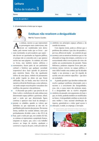 Editável e fotocopiável © Texto | Mensagens 7.o
ano 93
A
1. Lê atentamente o texto que se segue.
Estátuas não resolvem a desigualdade
Por Rui Tavares Guedes
5
10
15
20
25
30
s estátuas, mesmo as que representam
as personagens mais controversas, não
devem ser vandalizadas nem derru-
badas, pela mesma razão que os livros – por
mais incómodos ou provocadores que sejam –
não devem ser queimados na fogueira pública,
só porque não se concorda com o que aparece
escrito nas suas páginas. As estátuas, tal como
os livros, mas também muitos edifícios e
monumentos, fazem parte de um património
cultural e histórico que qualquer sociedade
responsável deve fazer questão de preservar
para memória futura. Elas são igualmente
reflexo de uma época, símbolo do pensamento
do poder vigente na altura em que foram
edificadas. São, no fundo, uma face visível da
narrativa oficial da História que, como sabemos,
vai sendo sempre reescrita pelos vencedores dos
conflitos, das guerras e das polémicas.
A discussão que pode e que precisa de ser
feita é sobre o simbolismo de cada estátua num
determinado espaço público: questionar, afinal,
qual a razão por que determinada figura
continua a aparecer num local de destaque e
perante os cidadãos, quando os valores que
defendeu ou que representa já não são os
partilhados pela maioria das pessoas. Da mesma
forma, também faz sentido debater, num país
profundamente dividido como o dos EUA de
hoje, qual a razão por que, nos estados do Sul,
as estátuas só representam a população branca,
enquanto os negros, que, com o seu trabalho
escravo ao longo de séculos, ajudaram a
construir a riqueza do país, estão privados de
35
40
45
50
55
60
símbolos nos principais espaços urbanos e de
reunião de massas.
Com alguma ironia, pode-se afirmar que o
problema das estátuas é que elas são pesadas e,
por isso, difíceis de mudar – ao contrário do que
acontece com as narrativas históricas que se vão
alterando ao longo dos tempos, conforme se vai
acrescentando saber e novos pontos de vista e de
análise aos acontecimentos do passado. Numa
biblioteca, podemos empurrar livros para pra-
teleiras menos visíveis; no espaço público, é
mais difícil mudar uma estátua que há décadas
impõe a sua presença e que foi erguida de
acordo com um contexto específico – que deve
ser assinalado.
A grande questão é que derrubar estátuas não
resolve qualquer problema relacionado com o
racismo e o crescimento das desigualdades,
essa, sim, a causa maior dos protestos atuais.
E a desigualdade não se resolve atingindo
símbolos do passado com argumentos de hoje e
que, no limite, poderão também ser modificados
no futuro. A desigualdade combate-se através de
uma melhor e mais racional distribuição da
riqueza, garantindo-se a todos igual acesso à
educação, à saúde, ao emprego, à inovação.
Rui Tavares Guedes, texto disponível em https://visao.sapo.pt,
18 de junho de 2020, consultado em 23 de junho de 2020.
Nome Ano Turma N.o
Texto de opinião 1
Leitura
Ficha de trabalho 3
A
 