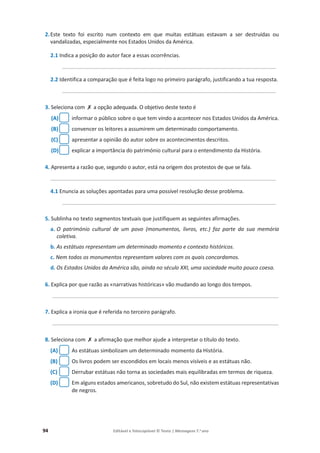 94 Editável e fotocopiável © Texto | Mensagens 7.o
ano
2.Este texto foi escrito num contexto em que muitas estátuas estavam a ser destruídas ou
vandalizadas, especialmente nos Estados Unidos da América.
2.1 Indica a posição do autor face a essas ocorrências.
________________________________________________________________________
2.2 Identifica a comparação que é feita logo no primeiro parágrafo, justificando a tua resposta.
________________________________________________________________________
3. Seleciona com ‫ݵ‬ a opção adequada. O objetivo deste texto é
(A) informar o público sobre o que tem vindo a acontecer nos Estados Unidos da América.
(B) convencer os leitores a assumirem um determinado comportamento.
(C) apresentar a opinião do autor sobre os acontecimentos descritos.
(D) explicar a importância do património cultural para o entendimento da História.
4. Apresenta a razão que, segundo o autor, está na origem dos protestos de que se fala.
____________________________________________________________________________
4.1 Enuncia as soluções apontadas para uma possível resolução desse problema.
________________________________________________________________________
5. Sublinha no texto segmentos textuais que justifiquem as seguintes afirmações.
a. O património cultural de um povo (monumentos, livros, etc.) faz parte da sua memória
coletiva.
b. As estátuas representam um determinado momento e contexto históricos.
c. Nem todos os monumentos representam valores com os quais concordamos.
d. Os Estados Unidos da América são, ainda no século XXI, uma sociedade muito pouco coesa.
6. Explica por que razão as «narrativas históricas» vão mudando ao longo dos tempos.
______________________________________________________________________________
7. Explica a ironia que é referida no terceiro parágrafo.
______________________________________________________________________________
8. Seleciona com ‫ݵ‬ a afirmação que melhor ajude a interpretar o título do texto.
(A) As estátuas simbolizam um determinado momento da História.
(B) Os livros podem ser escondidos em locais menos visíveis e as estátuas não.
(C) Derrubar estátuas não torna as sociedades mais equilibradas em termos de riqueza.
(D) Em alguns estados americanos, sobretudo do Sul, não existem estátuas representativas
de negros.
 