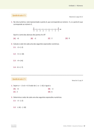 Unidade 1 – Números
©ASA, PRISMA 7, Dossiê do Professor 97
Manual (vol. 1): págs. 20 e 21
1. Na reta numérica está representado o ponto A, que corresponde ao número 5, e o ponto B, que
corresponde ao número 3.
Qual é a soma das abcissas dos pontos A e B?
[A] 8 [B] 2 [C] 2 [D] 8
2. Calcula o valor de cada uma das seguintes expressões numéricas.
2.1 3 + (2)
2.2 5 + (10)
2.3 4 + (+6)
2.4 +5 + (7)
Manual (vol. 1): pág. 24
1. Sejam a = 2 e b = 4. O valor de |a  (b)| é igual a:
[A] 6 [B] 2
[C] 2 [D] 6
2. Determina o valor de cada uma das seguintes expressões numéricas.
2.1 3  (2)
2.2 (8)  (10)
Questão de aula n.o
3
Questão de aula n.o
4
 