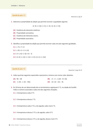 Unidade 1 – Números
98 ©ASA, PRISMA 7, Dossiê do Professor
Manual (vol. 1): pág. 26
1. Seleciona a propriedade da adição que permite escrever a igualdade seguinte.
[(3) + (2)] + (5) = (3) + [(2) + (5)]
[A] Existência de elemento simétrico.
[B] Propriedade comutativa.
[C] Existência de elemento neutro.
[D] Propriedade associativa.
2. Identifica a propriedade da adição que permite escrever cada uma das seguintes igualdades.
2.1 (7) + 7 = 0
2.2 (9) + 2 = 2 + (9)
2.3 0 + (6) = (6) + 0 = 6
2.4 [(3) + (1)] + (11) = (3) + [(1) + (11)]
Manual (vol. 1): págs. 28 e 29
1. Indica qual das seguintes expressões representa o número com menor valor absoluto.
[A] 40  28 [B] 2  3  [(10  8 + 6)]
[C] [44  (32  45)] [D] 8 + 22  (31  9)
2. Às 10 horas de um determinado dia os termómetros registavam 5 o
C, na cidade da Covilhã.
Indica o número associado a cada uma das seguintes situações.
2.1 A temperatura subiu 4 o
C.
2.2 A temperatura desceu 7 o
C.
2.3 A temperatura subiu 3 o
C e, de seguida, subiu mais 2 o
C.
2.4 A temperatura desceu 5 o
C e, de seguida, subiu 6 o
C.
2.5 A temperatura desceu 3 o
C e, de seguida, desceu mais 4 o
C.
Questão de aula n.o
5
Questão de aula n.o
6
 