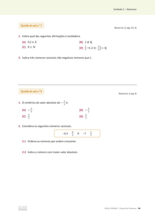 Unidade 1 – Números
©ASA, PRISMA 7, Dossiê do Professor 99
Manual (vol. 1): págs. 32 e 33
1. Indica qual das seguintes afirmações é verdadeira.
[A] 0,2 ‫א‬ Ժ [B] 2 ‫ב‬ Է
[C] Ժ ‫ؿ‬ Գ [D] ቄെ4;2; 0;
଻
ଷ
ቅ ‫ؿ‬ Է
2. Indica três números racionais não negativos menores que 1.
Manual (vol. 1): pág. 36
1. O simétrico do valor absoluto de െ
ଷ
ହ
é:
[A] െ
ଷ
ହ
[B] െ
ହ
ଷ
[C]
ଷ
ହ
[D]
ହ
ଷ
2. Considera os seguintes números racionais.
2.1 Ordena os números por ordem crescente.
2.2 Indica o número com maior valor absoluto.
Questão de aula n.o
7
Questão de aula n.o
8
4,3
଼
ହ
0 7
ଶ
ଷ
 