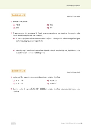 Unidade 1 – Números
©ASA, PRISMA 7, Dossiê do Professor 101
Manual (vol. 1): págs. 46 e 47
1. 35% de 250 é igual a:
[A] 43,75 [B] 87,5
[C] 175 [D] 350
2. O Ivan comprou 120 agendas a 10 € cada uma para vender na sua papelaria. No primeiro mês,
o Ivan vendeu 90 agendas a 15 € cada uma.
2.1 O Ivan já recuperou o investimento que fez? Explica a tua resposta e determina a percentagem
de lucro ou de prejuízo correspondente.
2.2 Sabendo que o Ivan vendeu as restantes agendas com um desconto de 15%, determina o lucro
que obteve com a venda das 120 agendas.
Manual (vol. 1): págs. 50 e 51
1. Indica qual dos seguintes números está escrito em notação científica.
[A] 6,16 × 1027
[B] 23,6 × 1017
[C] 0,36 × 103
[D] 63 × 1011
2. Escreve o valor da expressão 46 × 103
 15 000 em notação científica. Mostra como chegaste à tua
resposta.
Questão de aula n.o
11
Questão de aula n.o
12
 