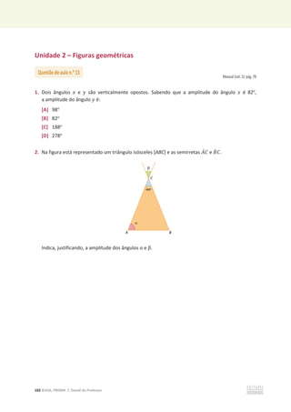 102 ©ASA, PRISMA 7, Dossiê do Professor
Unidade 2 – Figuras geométricas
Manual (vol. 1): pág. 78
1. Dois ângulos ‫ݔ‬ e ‫ݕ‬ são verticalmente opostos. Sabendo que a amplitude do ângulo ‫ݔ‬ é 82o
,
a amplitude do ângulo ‫ݕ‬ é:
[A] 98o
[B] 82o
[C] 188o
[D] 278o
2. Na figura está representado um triângulo isósceles [ABC] e as semirretas ‫ܣ‬ሶ‫ܥ‬ e ‫ܤ‬ሶ ‫ܥ‬.
Indica, justificando, a amplitude dos ângulos Ƚ e Ⱦ.
Questão de aula n.o
13
 