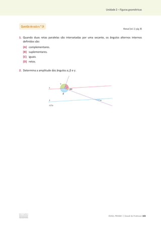 Unidade 2 – Figuras geométricas
©ASA, PRISMA 7, Dossiê do Professor 103
Manual (vol. 1): pág. 80
1. Quando duas retas paralelas são intersetadas por uma secante, os ângulos alternos internos
definidos são:
[A] complementares.
[B] suplementares.
[C] iguais.
[D] retos.
2. Determina a amplitude dos ângulos Ƚ, Ⱦ e ɀ.
Questão de aula n.o
14
 