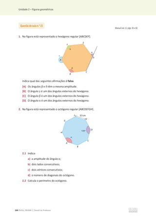 Unidade 2 – Figuras geométricas
104 ©ASA, PRISMA 7, Dossiê do Professor
Manual (vol. 1): págs. 82 e 83
1. Na figura está representado o hexágono regular [ABCDEF].
Indica qual das seguintes afirmações é falsa.
[A] Os ângulos Ⱦ e Ɂ têm a mesma amplitude.
[B] O ângulo ɀ é um dos ângulos externos do hexágono.
[C] O ângulo Ⱦ é um dos ângulos externos do hexágono.
[D] O ângulo Ƚ é um dos ângulos externos do hexágono.
2. Na figura está representado o octógono regular [ABCDEFGH].
2.1 Indica:
a) a amplitude do ângulo Ƚ;
b) dois lados consecutivos;
c) dois vértices consecutivos;
d) o número de diagonais do octógono.
2.2 Calcula o perímetro do octógono.
Questão de aula n.o
15
 