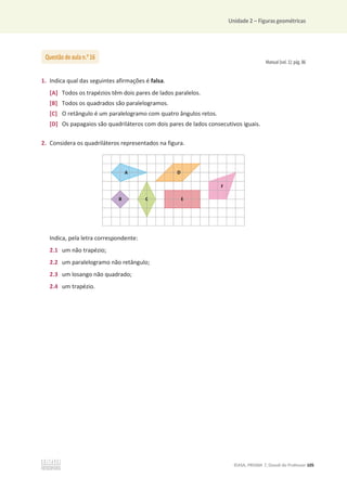 Unidade 2 – Figuras geométricas
©ASA, PRISMA 7, Dossiê do Professor 105
Manual (vol. 1): pág. 86
1. Indica qual das seguintes afirmações é falsa.
[A] Todos os trapézios têm dois pares de lados paralelos.
[B] Todos os quadrados são paralelogramos.
[C] O retângulo é um paralelogramo com quatro ângulos retos.
[D] Os papagaios são quadriláteros com dois pares de lados consecutivos iguais.
2. Considera os quadriláteros representados na figura.
Indica, pela letra correspondente:
2.1 um não trapézio;
2.2 um paralelogramo não retângulo;
2.3 um losango não quadrado;
2.4 um trapézio.
Questão de aula n.o
16
 