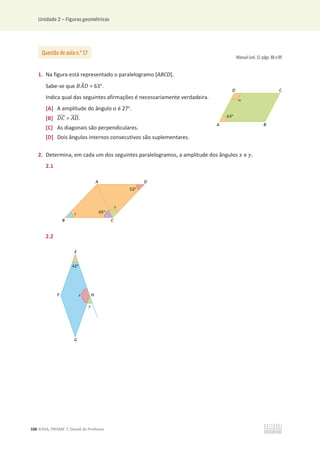 Unidade 2 – Figuras geométricas
106 ©ASA, PRISMA 7, Dossiê do Professor
Manual (vol. 1): págs. 88 e 89
1. Na figura está representado o paralelogramo [ABCD].
Sabe-se que ‫ܣܤ‬
መ‫ܦ‬ = 63o
.
Indica qual das seguintes afirmações é necessariamente verdadeira.
[A] A amplitude do ângulo Ƚ é 27o
.
[B] ‫ܥܦ‬
തതതത = ‫ܦܣ‬
തതതത.
[C] As diagonais são perpendiculares.
[D] Dois ângulos internos consecutivos são suplementares.
2. Determina, em cada um dos seguintes paralelogramos, a amplitude dos ângulos ‫ݔ‬ e ‫ݕ‬.
2.1
2.2
Questão de aula n.o
17
 