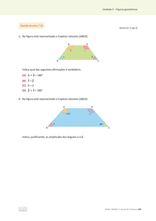 Unidade 2 – Figuras geométricas
©ASA, PRISMA 7, Dossiê do Professor 107
Manual (vol. 1): pág. 92
1. Na figura está representado o trapézio isósceles [ABCD].
Indica qual das seguintes afirmações é verdadeira.
[A] Ƚ
ෝ + Ⱦ
෠ = 180o
[B] Ɂ
෠ = Ⱦ
෠
[C] Ƚ
ෝ = ߛ
ො
[D] Ⱦ
෠ + Ɂ
෠ = 180o
2. Na figura está representado o trapézio isósceles [ABCD].
Indica, justificando, as amplitudes dos ângulos Ƚ e Ⱦ.
Questão de aula n.o
18
 