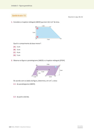Unidade 2 – Figuras geométricas
110 ©ASA, PRISMA 7, Dossiê do Professor
Manual (vol. 1): págs. 100 e 101
1. Considera o trapézio retângulo [ABCD] que tem 16,5 cm2
de área.
Qual é o comprimento da base menor?
[A] 2 cm
[B] 3 cm
[C] 4 cm
[D] 5 cm
2. Observa na figura o paralelogramo [ABCD] e o trapézio retângulo [EFGH].
De acordo com os dados da figura, determina, em cm2
, a área:
2.1 do paralelogramo [ABCD];
2.2 da parte colorida.
Questão de aula n.o
21
 