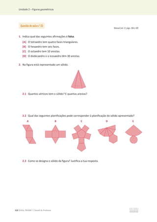 Unidade 2 – Figuras geométricas
112 ©ASA, PRISMA 7, Dossiê do Professor
Manual (vol. 1): págs. 108 e 109
1. Indica qual das seguintes afirmações é falsa.
[A] O tetraedro tem quatro faces triangulares.
[B] O hexaedro tem seis faces.
[C] O octaedro tem 10 arestas.
[D] O dodecaedro e o icosaedro têm 30 arestas.
2. Na figura está representado um sólido.
2.1 Quantos vértices tem o sólido? E quantas arestas?
2.2 Qual das seguintes planificações pode corresponder à planificação do sólido apresentado?
A B C D E
2.3 Como se designa o sólido da figura? Justifica a tua resposta.
Questão de aula n.o
23
 