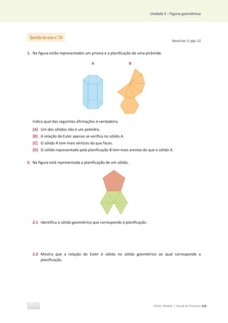 Unidade 2 – Figuras geométricas
©ASA, PRISMA 7, Dossiê do Professor 113
Manual (vol. 1): págs. 112
1. Na figura estão representados um prisma e a planificação de uma pirâmide.
A B
Indica qual das seguintes afirmações é verdadeira.
[A] Um dos sólidos não é um poliedro.
[B] A relação de Euler apenas se verifica no sólido A.
[C] O sólido A tem mais vértices do que faces.
[D] O sólido representado pela planificação B tem mais arestas do que o sólido A.
2. Na figura está representada a planificação de um sólido.
2.1 Identifica o sólido geométrico que corresponde à planificação.
2.2 Mostra que a relação de Euler é válida no sólido geométrico ao qual corresponde a
planificação.
Questão de aula n.o
24
 