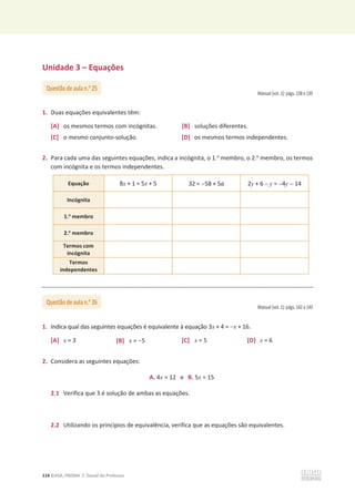 114 ©ASA, PRISMA 7, Dossiê do Professor
Unidade 3 – Equações
Manual (vol. 1): págs. 138 e 139
1. Duas equações equivalentes têm:
[A] os mesmos termos com incógnitas. [B] soluções diferentes.
[C] o mesmo conjunto-solução. [D] os mesmos termos independentes.
2. Para cada uma das seguintes equações, indica a incógnita, o 1.o
membro, o 2.o
membro, os termos
com incógnita e os termos independentes.
Equação 8x + 1 = 5x + 5 32 = 58 + 5a 2y + 6  y = 4y  14
Incógnita
1.o
membro
2.o
membro
Termos com
incógnita
Termos
independentes
Manual (vol. 1): págs. 142 e 143
1. Indica qual das seguintes equações é equivalente à equação 3x + 4 = x + 16.
[A] x = 3 [B] x = 5 [C] x = 5 [D] x = 6
2. Considera as seguintes equações:
A. 4x = 12 e B. 5x = 15
2.1 Verifica que 3 é solução de ambas as equações.
2.2 Utilizando os princípios de equivalência, verifica que as equações são equivalentes.
Questão de aula n.o
25
Questão de aula n.o
26
 