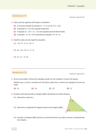 Unidade 3 – Equações
©ASA, PRISMA 7, Dossiê do Professor 115
Manual (vol. 1): págs. 146 e 147
1. Indica qual das seguintes afirmações é verdadeira.
[A] O conjunto-solução da equação 4x  4 = 0, em Ժ, é C.S. = {2}.
[B] A equação 3x = 0 é uma equação impossível.
[C] A equação 2x  10 = 2x  3 é uma equação possível determinada.
[D] A equação 3 + 6x = 15 é equivalente à equação 8 + 4x = 0.
2. Classifica cada uma das seguintes equações.
2.1 9x + 9  3 = 5  9x + 1
2.2 4n  4n + 12 + n  2 = 0
2.3 4y + 5 = 3 + 4y
Manual (vol. 1): págs. 150 e 151
1. Na turma da Isabel o número de raparigas excede em seis unidades o número de rapazes.
Sabendo que a turma é composta por 28 alunos, determina o número de raparigas da turma da
Isabel.
[A] 11 [B] 14 [C] 15 [D] 17
2. Na figura está representado o triângulo [ABC]. Atendendo aos dados da figura:
2.1 determina o valor de ‫;ݔ‬
2.2 determina a amplitude dos ângulos internos do triângulo [ABC];
2.3 classifica o triângulo [ABC] quanto ao comprimento dos seus lados e quanto à amplitude dos
seus ângulos.
Questão de aula n.o
27
Questão de aula n.o
28
 