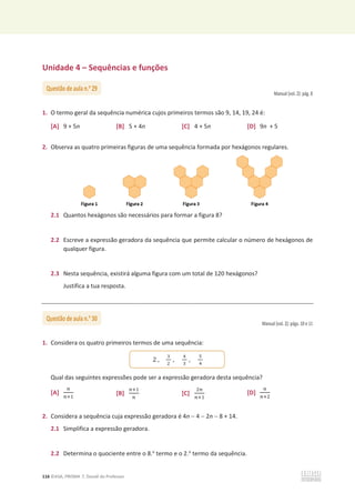 116 ©ASA, PRISMA 7, Dossiê do Professor
Unidade 4 – Sequências e funções
Manual (vol. 2): pág. 8
1. O termo geral da sequência numérica cujos primeiros termos são 9, 14, 19, 24 é:
[A] 9 + 5n [B] 5 + 4n [C] 4 + 5n [D] 9n + 5
2. Observa as quatro primeiras figuras de uma sequência formada por hexágonos regulares.
2.1 Quantos hexágonos são necessários para formar a figura 8?
2.2 Escreve a expressão geradora da sequência que permite calcular o número de hexágonos de
qualquer figura.
2.3 Nesta sequência, existirá alguma figura com um total de 120 hexágonos?
Justifica a tua resposta.
Manual (vol. 2): págs. 10 e 11
1. Considera os quatro primeiros termos de uma sequência:
Qual das seguintes expressões pode ser a expressão geradora desta sequência?
[A]
௡
௡ାଵ
[B]
௡ାଵ
௡
[C]
ଶ௡
௡ାଵ
[D]
௡
௡ାଶ
2. Considera a sequência cuja expressão geradora é 4n  4  2n  8 + 14.
2.1 Simplifica a expressão geradora.
2.2 Determina o quociente entre o 8.o
termo e o 2.o
termo da sequência.
Questão de aula n.o
29
Questão de aula n.o
30
2 ,
ଷ
ଶ
,
ସ
ଷ
,
ହ
ସ
 