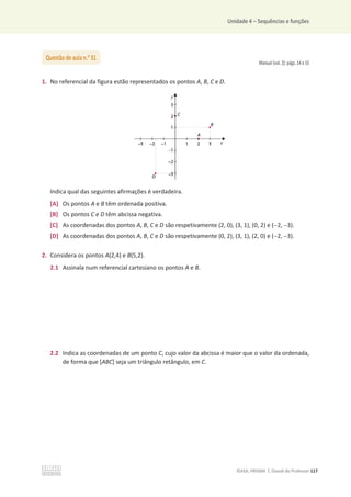 Unidade 4 – Sequências e funções
©ASA, PRISMA 7, Dossiê do Professor 117
Manual (vol. 2): págs. 14 e 15
1. No referencial da figura estão representados os pontos A, B, C e D.
Indica qual das seguintes afirmações é verdadeira.
[A] Os pontos A e B têm ordenada positiva.
[B] Os pontos C e D têm abcissa negativa.
[C] As coordenadas dos pontos A, B, C e D são respetivamente (2, 0), (3, 1), (0, 2) e (2, 3).
[D] As coordenadas dos pontos A, B, C e D são respetivamente (0, 2), (3, 1), (2, 0) e (2, 3).
2. Considera os pontos A(2,4) e B(5,2).
2.1 Assinala num referencial cartesiano os pontos A e B.
2.2 Indica as coordenadas de um ponto C, cujo valor da abcissa é maior que o valor da ordenada,
de forma que [ABC] seja um triângulo retângulo, em C.
Questão de aula n.o
31
 