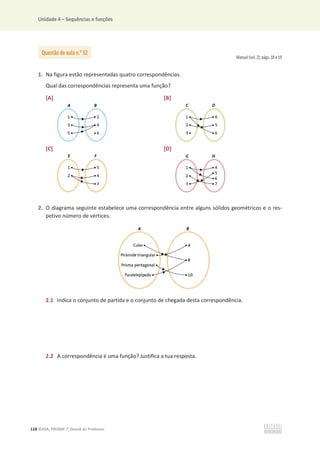 Unidade 4 – Sequências e funções
118 ©ASA, PRISMA 7, Dossiê do Professor
Manual (vol. 2): págs. 18 e 19
1. Na figura estão representadas quatro correspondências.
Qual das correspondências representa uma função?
[A] [B]
[C] [D]
2. O diagrama seguinte estabelece uma correspondência entre alguns sólidos geométricos e o res-
petivo número de vértices.
2.1 Indica o conjunto de partida e o conjunto de chegada desta correspondência.
2.2 A correspondência é uma função? Justifica a tua resposta.
Questão de aula n.o
32
 