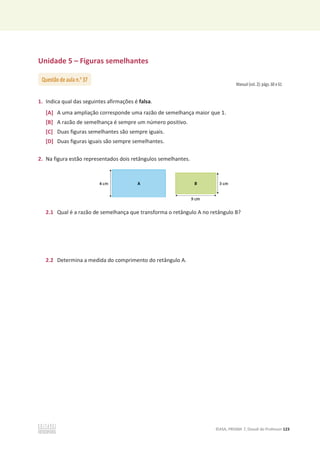 ©ASA, PRISMA 7, Dossiê do Professor 123
Unidade 5 – Figuras semelhantes
Manual (vol. 2): págs. 60 e 61
1. Indica qual das seguintes afirmações é falsa.
[A] A uma ampliação corresponde uma razão de semelhança maior que 1.
[B] A razão de semelhança é sempre um número positivo.
[C] Duas figuras semelhantes são sempre iguais.
[D] Duas figuras iguais são sempre semelhantes.
2. Na figura estão representados dois retângulos semelhantes.
2.1 Qual é a razão de semelhança que transforma o retângulo A no retângulo B?
2.2 Determina a medida do comprimento do retângulo A.
Questão de aula n.o
37
 