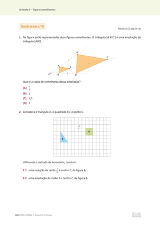 Unidade 5 – Figuras semelhantes
124 ©ASA, PRISMA 7, Dossiê do Professor
Manual (vol. 2): págs. 64 e 65
1. Na figura estão representadas duas figuras semelhantes. O triângulo [A´B´C´] é uma ampliação do
triângulo [ABC].
Qual é a razão de semelhança dessa ampliação?
[A]
ଵ
ଷ
[B] 1
[C] 1,5
[D] 3
2. Considera o triângulo A, o quadrado B e o ponto C.
Utilizando o método de homotetia, constrói:
2.1 uma redução de razão
ଵ
ଶ
e centro C, da figura A;
2.2 uma ampliação de razão 2 e centro C, da figura B.
Questão de aula n.o
38
 