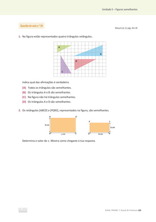 Unidade 5 – Figuras semelhantes
©ASA, PRISMA 7, Dossiê do Professor 125
Manual (vol. 2): págs. 68 e 69
1. Na figura estão representados quatro triângulos retângulos.
Indica qual das afirmações é verdadeira.
[A] Todos os triângulos são semelhantes.
[B] Os triângulos A e B são semelhantes.
[C] Na figura não há triângulos semelhantes.
[D] Os triângulos A e D são semelhantes.
2. Os retângulos [ABCD] e [PQRS], representados na figura, são semelhantes.
Determina o valor de ‫ݔ‬. Mostra como chegaste à tua resposta.
Questão de aula n.o
39
 