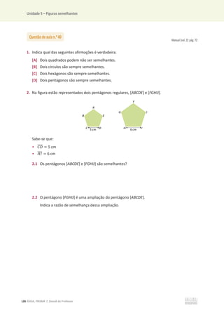 Unidade 5 – Figuras semelhantes
126 ©ASA, PRISMA 7, Dossiê do Professor
Manual (vol. 2): pág. 72
1. Indica qual das seguintes afirmações é verdadeira.
[A] Dois quadrados podem não ser semelhantes.
[B] Dois círculos são sempre semelhantes.
[C] Dois hexágonos são sempre semelhantes.
[D] Dois pentágonos são sempre semelhantes.
2. Na figura estão representados dois pentágonos regulares, [ABCDE] e [FGHIJ].
Sabe-se que:
• ‫ܦܥ‬
തതതത = 5 cm
• ‫ܫܪ‬
ത
ത
ത
ത = 6 cm
2.1 Os pentágonos [ABCDE] e [FGHIJ] são semelhantes?
2.2 O pentágono [FGHIJ] é uma ampliação do pentágono [ABCDE].
Indica a razão de semelhança dessa ampliação.
Questão de aula n.o
40
 