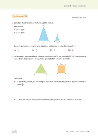 Unidade 5 – Figuras semelhantes
©ASA, PRISMA 7, Dossiê do Professor 127
Manual (vol. 2): págs. 74 e 75
1. Considera dois triângulos semelhantes, [ABC] e [DEF].
Sabe-se que:
• ‫ܥܤ‬
തതതത = 6 cm
• ‫ܨܧ‬
തതതത = 2 cm
Sabendo que estamos perante uma redução, a razão entre as áreas dos triângulos é:
[A]
ଵ
ଷ
[B]
ଵ
ଽ
[C] 3 [D] 9
2. Na figura está representado um triângulo equilátero [ABC] e um quadrado [DEFG], cuja medida do
lado é 15 cm. Sabe-se que o triângulo e o quadrado têm o mesmo perímetro.
Determina:
2.1 o perímetro, em cm, de um triângulo equilátero obtido de [ABC] através de uma redução de
razão
ଵ
ସ
;
2.2 a área, em cm2
, de um quadrado obtido de [DEFG] através de uma ampliação de razão 2.
Questão de aula n.o
41
 