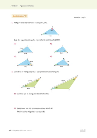 Unidade 5 – Figuras semelhantes
128 ©ASA, PRISMA 7, Dossiê do Professor
Manual (vol. 2): pág. 78
1. Na figura está representado o triângulo [ABC].
Qual dos seguintes triângulos é semelhante ao triângulo [ABC]?
[A] [B]
[C] [D]
2. Considera os triângulos [SOL] e [LUA] representados na figura.
2.1 Justifica que os triângulos são semelhantes.
2.2 Determina, em cm, o comprimento do lado [UA].
Mostra como chegaste à tua resposta.
Questão de aula n.o
42
 