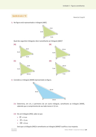 Unidade 5 – Figuras semelhantes
©ASA, PRISMA 7, Dossiê do Professor 129
Manual (vol. 2): pág. 80
1. Na figura está representado o triângulo [ABC].
Qual dos seguintes triângulos não é semelhante ao triângulo [ABC]?
[A] [B]
[C] [D]
2. Considera o triângulo [MAR] representado na figura.
2.1 Determina, em cm, o perímetro de um outro triângulo, semelhante ao triângulo [MAR],
sabendo que o comprimento do seu lado menor é 12 cm.
2.2 De um triângulo [RIO], sabe-se que:
• ܴ‫ܫ‬
തതത = 4 cm
• ‫ܱܫ‬
തതത = 5 cm
• ܱܴ
തതതത = 8 cm
Será que o triângulo [RIO] é semelhante ao triângulo [MAR]? Justifica a tua resposta.
Questão de aula n.o
43
 