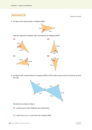 Unidade 5 – Figuras semelhantes
130 ©ASA, PRISMA 7, Dossiê do Professor
Manual (vol. 2): pág. 82
1. Na figura está representado o triângulo [ABC].
Qual dos seguintes triângulos não é semelhante ao triângulo [ABC]?
[A] [B]
[C] [D]
2. Na figura estão representados os triângulos [ABC] e [CED]. Sabe-se que o ponto C pertence às retas
AE e BD.
Atendendo aos dados da figura:
2.1 justifica que os dois triângulos são semelhantes;
2.2 determina, em cm, o perímetro do triângulo [ABC].
Questão de aula n.o
44
 