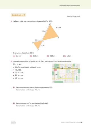 Unidade 5 – Figuras semelhantes
©ASA, PRISMA 7, Dossiê do Professor 131
Manual (vol. 2): págs. 84 e 85
1. Na figura estão representados os triângulos [ABC] e [BDE].
O comprimento do lado [BC] é:
[A] 2,3 cm [B] 3,19 cm [C] 4,14 cm [D] 4,8 cm
2. No esquema seguinte, os pontos A, B, C, D e E representam cinco locais numa cidade.
Sabe-se que:
• [ABC] é um triângulo retângulo em A;
• AB // DE;
• ‫ܦܣ‬
തതതത = 4 km;
• ‫ܥܦ‬
തതതത = 8 km;
• ‫ܤܣ‬
തതതത = 6 km.
2.1 Determina o comprimento do segmento de reta [DE].
Apresenta todos os cálculos que efetuares.
2.2 Determina, em km2
, a área do trapézio [ABED].
Apresenta todos os cálculos que efetuares.
Questão de aula n.o
45
 