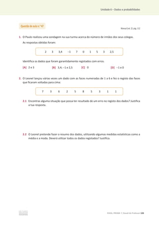 Unidade 6 – Dados e probabilidades
©ASA, PRISMA 7, Dossiê do Professor 133
Manual (vol. 2): pág. 112
1. O Paulo realizou uma sondagem na sua turma acerca do número de irmãos dos seus colegas.
As respostas obtidas foram:
Identifica os dados que foram garantidamente registados com erros.
[A] 2 e 3 [B] 3,4; 1 e 2,5 [C] 0 [D] 1 e 0
2. O Leonel lançou várias vezes um dado com as faces numeradas de 1 a 6 e fez o registo das faces
que ficaram voltadas para cima:
2.1 Encontras alguma situação que possa ter resultado de um erro no registo dos dados? Justifica
a tua resposta.
2.2 O Leonel pretende fazer o resumo dos dados, utilizando algumas medidas estatísticas como a
média e a moda. Deverá utilizar todos os dados registados? Justifica.
Questão de aula n.o
47
2 3 3,4 1 7 0 1 5 3 2,5
7 3 6 2 5 8 5 3 1 1
 
