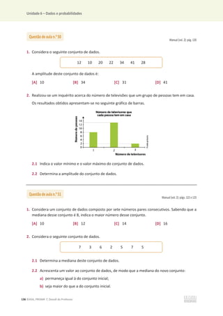 Unidade 6 – Dados e probabilidades
136 ©ASA, PRISMA 7, Dossiê do Professor
Manual (vol. 2): pág. 120
1. Considera o seguinte conjunto de dados.
A amplitude deste conjunto de dados é:
[A] 10 [B] 34 [C] 31 [D] 41
2. Realizou-se um inquérito acerca do número de televisões que um grupo de pessoas tem em casa.
Os resultados obtidos apresentam-se no seguinte gráfico de barras.
2.1 Indica o valor mínimo e o valor máximo do conjunto de dados.
2.2 Determina a amplitude do conjunto de dados.
Manual (vol. 2): págs. 122 e 123
1. Considera um conjunto de dados composto por sete números pares consecutivos. Sabendo que a
mediana desse conjunto é 8, indica o maior número desse conjunto.
[A] 10 [B] 12 [C] 14 [D] 16
2. Considera o seguinte conjunto de dados.
2.1 Determina a mediana deste conjunto de dados.
2.2 Acrescenta um valor ao conjunto de dados, de modo que a mediana do novo conjunto:
a) permaneça igual à do conjunto inicial;
b) seja maior do que a do conjunto inicial.
Questão de aula n.o
50
12 10 20 22 34 41 28
Questão de aula n.o
51
7 3 6 2 5 7 5
 