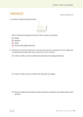 Unidade 6 – Dados e probabilidades
©ASA, PRISMA 7, Dossiê do Professor 137
Manual (vol. 2): págs. 126 e 127
1. Considera o seguinte gráfico de pontos.
Indica a medida de localização central que melhor caracteriza o conjunto.
[A] Média.
[B] Mediana.
[C] Moda.
[D] Nenhuma das opções anteriores.
2. O Eduardo, aos 54 anos, decidiu tirar a carta de mota para dar uns passeios. Os cinco colegas que
o acompanham são todos mais novos, tendo 30, 27, 32, 27 e 34 anos.
2.1 Calcula a média, a moda e a mediana das idades dos cinco colegas do Eduardo.
2.2 Calcula a média, a moda e a mediana das idades dos seis colegas.
2.3 Qual é a medida de localização que melhor representa as idades dos seis colegas? Explica como
pensaste.
Questão de aula n.o
52
 